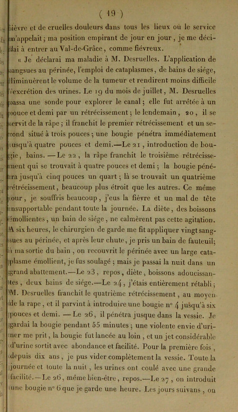 ( ) iilèvrc et de cruelles douleurs dans tous les lieux où le service m’appelait j ma position empirant de jour en jour , je me déci- dai à entrer au Val-de-Gràce, comme fiévreux. « Je déclarai ma maladie à M. Desruelles. L’application de sangsues au périnée, l’emploi de cataplasmes, de bains de siège, iliminuèrent le volume de la tumeur et rendirent moins difficile l'excrétion des urines. Le 19 du mois de juillet, M. Desi'uelles »assa une sonde pour explorer le canal ; elle fut arretée à un wouce et demi par un rétrécissement 5 le lendemain , 20 , il se servit de la râpe ; il franchit le premier rétrécissement et un se- cond situé à trois pouces •, une bougie pénétra immédiatement lusqu’à quatre pouces et demi.—Le 21 , introduction de bou- ;»ie, bains. —Le 22, la râpe franchit le troisième rétrécisse- ment qui se trouvait à quatre pouces et demi 5 la bougie péné- tra jusqu’à cinq pouces un quart 5 là se trouvait un quatrième rétrécissement, beaucoup plus étroit que les autres. Ce même (our, je souffris beaucoup, j’eus la fièvre et un mal de tête nsupporlable pendant toute la journée. La diète, des boissons rîmollientes, un bain de siège , ne calmèrent pas cette agitation. M six heures, le chirurgien de garde me fit appliquer vingt sang- sues au périnée, et après leur chute, je pris un bain de fauteuil; 1 n ma sortie du bain , on recouvrit le périnée avec un large cata- fplasme émollient, je fus soulagé ; mais je passai la nuit dans un ^rand abattement.—Le 23, repos, diète, boissons adoucissan- itcs, deux bains de siège.—Le 24, j’étais entièrement rétabli; V\'I. Dcsruellcs franchit le quatrième rétrécissement, au moyen ide la râpe , et il parvint à introduire une bougie n“ 4 jusqu’à six pouces et demi. —Le 26, il pénétra jusque dans la vessie. Je gardai la bougie pendant 55 minutes ; une violente envie d’uri- ner me prit, la bougie fut lancée au loin , et un jet considérable id’urine sortit avec abondance et facilité. Pour la première fois , depuis dix ans, je pus vider complètement la vessie. Toute la journée et toute la nuit , les urines ont coulé avec une grande facilité. —Le 26, même bien-être, repos.—Le 27 , on introduit uine bougie iv> G que je garde une heure. Les jours suivans , ou