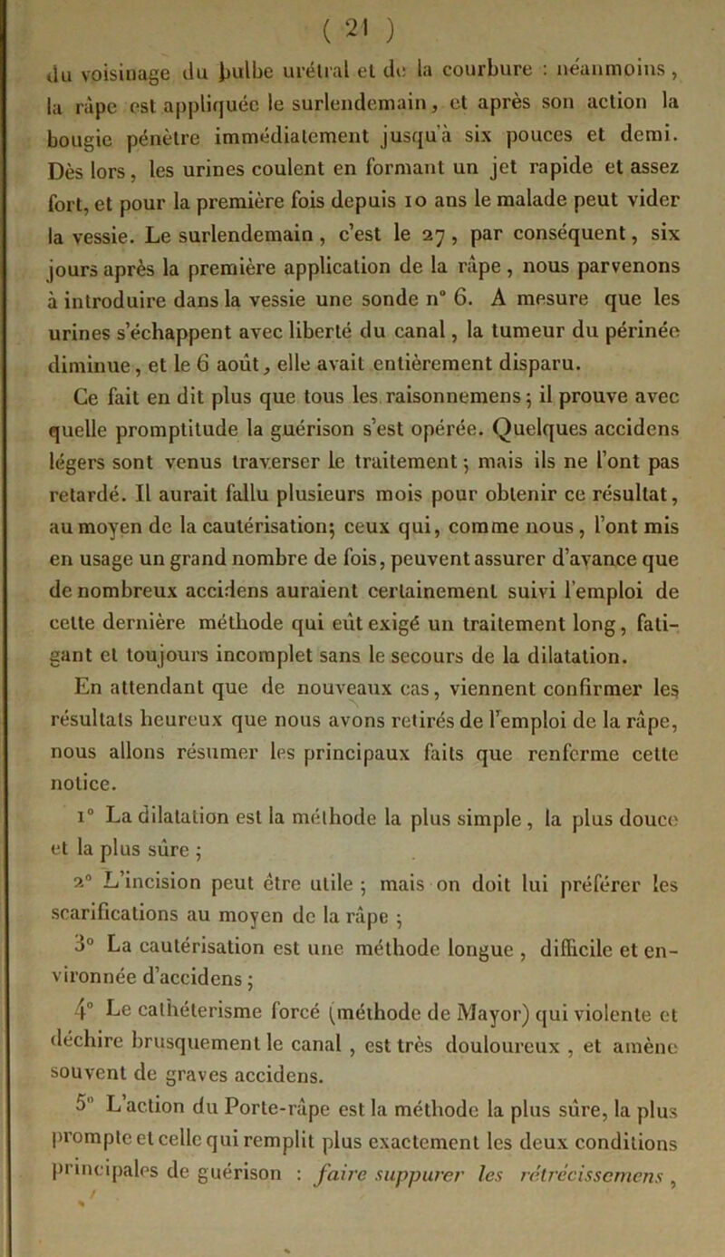 ilii voisinage liu i)ulbe uréUal et de la courbure : néanmoins, la ràpc est appliquée le surlendemain, et après son action la bougie pénètre immédiatement jusqu’à six pouces et demi. Dès lors, les urines coulent en formant un jet rapide et assez fort, et pour la première fois depuis lo ans le malade peut vider la vessie. Le surlendemain , c’est le 27 , par conséquent, six jours après la première application de la râpe, nous parvenons à introduire dans la vessie une sonde n“ 6. A mesure que les urines s’échappent avec liberté du canal, la tumeur du périnée diminue, et le 6 août, elle avait entièrement disparu. Ce fait en dit plus que tous les raisonnemens 5 il prouve avec quelle promptitude la guérison s’est opérée. Quelques accidens légers sont venus traverser le traitement -, mais ils ne l’ont pas retardé. Il aurait fallu plusieurs mois pour obtenir ce résultat, au moyen de la cautérisation5 ceux qui, comme nous, l’ont mis en usage un grand nombre de fois, peuvent assurer d’avance que de nombreux accidens auraient certainement suivi l’emploi de cette dernière méthode qui eût exigé un traitement long, fati- gant et toujours incomplet sans le secours de la dilatation. En attendant que de nouveaux cas, viennent confirmer le§ résultats heureux que nous avons retirés de l’emploi de la râpe, nous allons résumer les principaux faits que renferme cette notice. 1° La dilatation est la méthode la plus simple , la plus douce et la plus sûre ; 2“ L’incision peut être utile ; mais on doit lui préférer les scarifications au moyen de la râpe 5 3“ La cautérisation est une méthode longue , difficile et en- vironnée d’accidens ; 4® Le cathétérisme forcé (méthode de Mayor) qui violente et déchire brusquement le canal , est très douloureux , et amène souvent de graves accidens. 5 L action du Porte-râpe est la méthode la plus sûre, la plus prompte et celle qui remplit plus exactement les deux conditions principales de guérison : faire suppurer les rétrécissemens ,