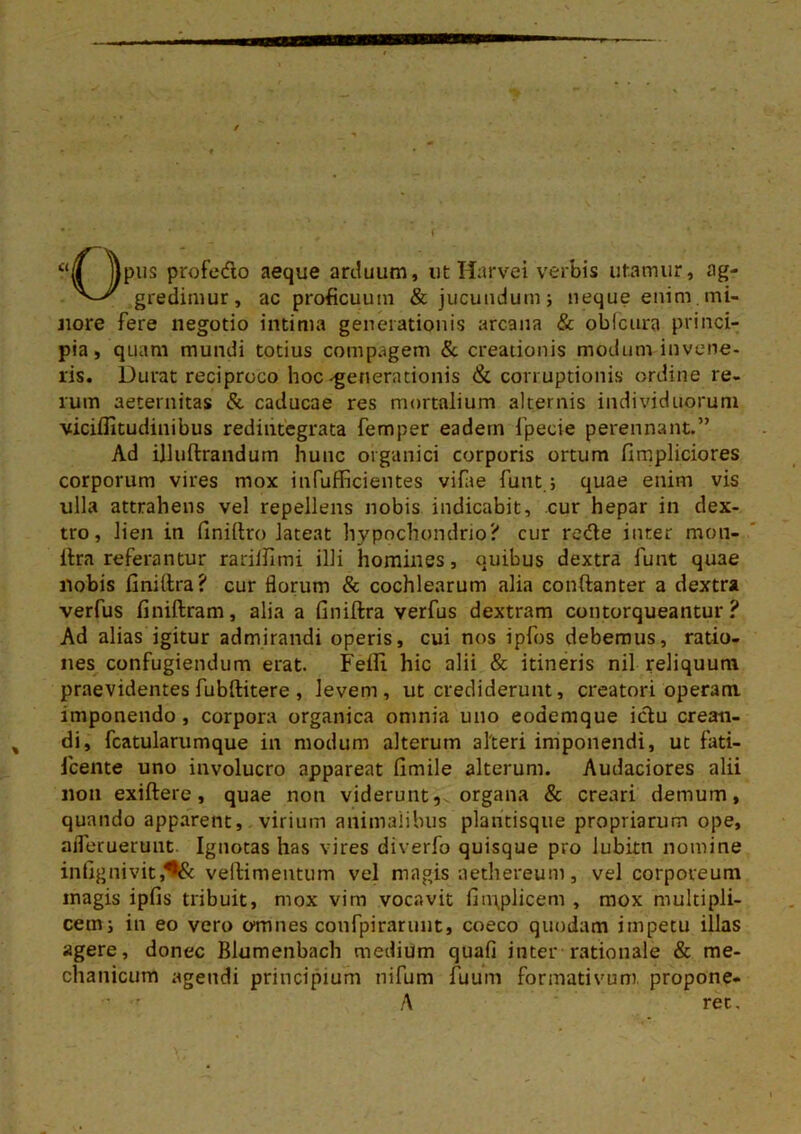 <lS )pus profedo aeque arduum, utHarvei verbis utamur, ag- gredimur, ac proficuum & jucundum; neque enim.mi- nore fere negotio intima generationis arcana & oblcura princi- pia, quam mundi totius compagem & creationis modum invene- ris. Durat reciproco hoc-generationis & corruptionis ordine re- rum aeternitas & caducae res mortalium alternis individuorum viciffitudinibus redintegrata femper eadein fpecie perennant.” Ad illuftrandum hunc organici corporis ortum fimpliciores corporum vires mox infufficientes vifae funt; quae enim vis ulla attrahens vel repellens nobis indicabit, cur hepar in dex- tro, lien in (iniltro lateat hypochondrio? cur rede inter mon- ftra referantur rariliimi illi homines, ouibus dextra funt quae nobis finiltra? cur florum & cochlearum alia conftanter a dextra verfus finiftram, alia a finiftra verfus dextram contorqueantur? Ad alias igitur admirandi operis, cui nos ipfos debemus, ratio- nes confugiendum erat. Feffi. hic alii & itineris nil reliquum praevidentes fubftitere , levem, ut crediderunt, creatori operam imponendo , corpora organica omnia uno eodemque idu crean- di, fcatularumque in modum alterum alteri imponendi, ut fati- fcente uno involucro appareat limile alterum. Audaciores alii non exiftere, quae non viderunt, organa & creari demum, quando apparent, virium animalibus plaritisque propriarum ope, aflerueruut. Ignotas has vires diverfo quisque pro lubitti nomine infignivit,^& vellimentum vel magis aethereum, vel corporeum magis ipfis tribuit, mox vim vocavit llmplicem , mox multipli- cem; in eo vero omnes confpirarunt, coeco quodam impetu illas agere, donec Blumenbach medium quafi inter rationale & me- chanicum agendi principium nifum fuum formativum propone- ■ • A ret.