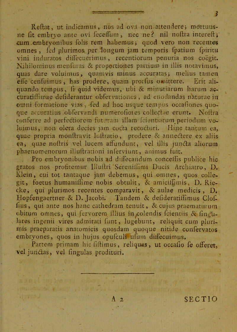 9 • Reftat, ut indicamusr nos ad ovd non attendere; mortuus- ne fit embryo ante ovi fe.ceflum, nec ne? nil noftra intereft;' cum embryonibus folis rem habemus i quod vero non recentes omnes, fed plurimos, per longum jam temporis fpadum fpiritu vini induratos diflecuerimus, recentiorum penuria nos coegit. Nihilominus menfuras & proportiones partium in illis notavimus, quas dare voluimus, quamvis minus accuratas; melius tamen e fle cenfuimus, has prodere, quam prorlus omittere. Erit ali- quando tempus, fi-quid videmus,-ubi & minutiarum harum ac- curatiffimae defiderantur obfervationes, ad enodandas nhturaein omni formatione vias, -fed ad hoc usque tempus occafiones quo- que accuratius obfervandi numerofioies collegia e erunt. Noilra conferre ad perfediorem futaram illam fciantiarurnperiodum vo- luimus, non olera decies jam coda recocturi. Hiug tantum ea, quae propria monftvavit lulfratio, prodere & annedere ex aliis ea, quae npftris vel lucem affundunt, vel illis junda aliorutn phaenomenorum ilJullrationi inferviunt, animus fuit. Pro embryonibus nobis ad dilfecandum conceifis publice hic gratos nos profitemur Ili ultri Sereniilinn Ducis Archiatro, D. Klein, cui tot tantaque jam debemus, qui omnes, quos colle- git, foetus humaniflime nobis obtulit, & amiciljfimis, D. Rie- cke, qui plurimos recentes comparavit, & aulae medicis, D. Hopfengaertner & D. Jacobi. Tandem & defideratiflimus Cloi- fius, qui ante nos hanc cathedram tenuit, & cujus praematurum obitum omnes, qui fervorem illius incolendis fcientiis & fingli- lares ingenii vires admirati funt, lugebunt, reliquit cum pluri- mis praeparatis anatomicis quosdam quoque nitide confervatos embryones, quos in hujus opufculi ufum diifecuimus. Partem primam hicfiftimus, reliquas, ut occafio fe offeret, veljundas, vel fingulas prodituri.