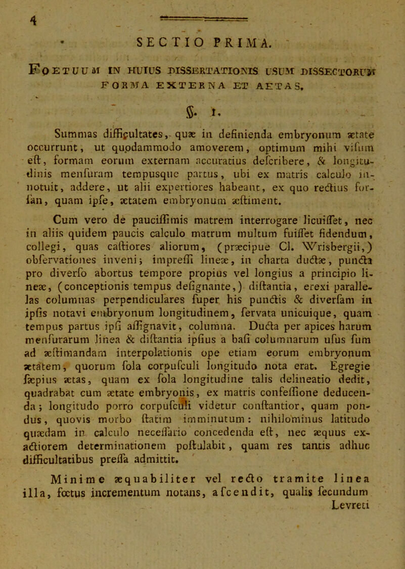 SECTIO PRIMA. Fqetuum in huius dissertationis usum dissectorum FORMA EXTERNA ET AETAS. $• 1« i Summas difficultates, quae iu definienda embryonum aetate occurrunt, ut quodammodo amoverem, optimum mihi vifmn eft, formam eorum externam accuratius defcribere, & longitu- dinis menfuram tempusque partus, ubi ex matris calculo in- notuit, addere, ut alii expertiores habeant, ex quo redius fur- ian, quam ipfe, aetatem embryonum scftiment. Cum vero de pauciffimis matrem interrogare licuiflet, nec in aliis quidem paucis calculo matrum multum fuiflet fidendum, collegi, quas caftiores aliorum, (praecipue Cl. Wrisbergii,) obfervationes invenij impreffi lineae, in charta dudse, punda pro diverfo abortus tempore propius vel longius a principio li- neae, (conceptionis tempus defignante,) diftantia, erexi paralle- las columnas perpendiculares fuper his pandis & diverfam in ipfis notavi embryonum longitudinem, fervata unicuique, quam tempus partus ipfi affignavit, columna. Duda per apices harum menfurarum linea & diftantia ipfius a bafi columnarum ufus fum ad aeftimandarn interpolationis ope etiam eorum embryonum setatem, quorum fola corpufculi longitudo nota erat. Egregie fsepius setas, quam ex fola longitudine talis delineatio dedit, quadrabat cum aetate embryonis, ex matris confeffione deducen- da j longitudo porro corpufculi videtur conftantior, quam pon- dus, quovis morbo ftatim imminutum: nihilominus latitudo quaedam in. calculo neceifario concedenda eft, nec aequus ex- adiorem determinationem poftulabit, quam res tantis adhuc difficultatibus preffa admittit. Minime aequabiliter vel redo tramite linea illa, foetus incrementum notans, afeendit, qualis fecundum Levreti
