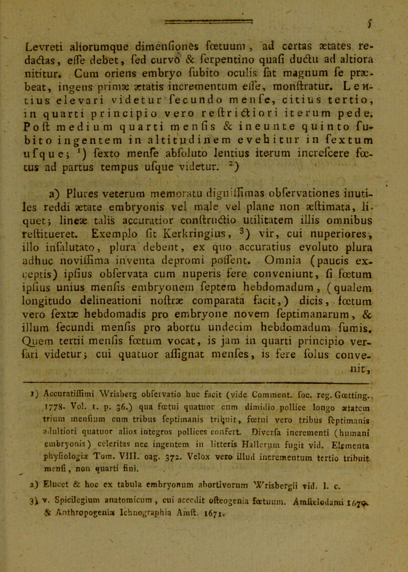 ) Levreti aliorumque dimenfion&s foetuum , ad certas aetates re- dadas, efle debet, fed curvo & ferpentino quafi dudu ad altiora nititur. Cum oriens embryo fubito oculis fat magnum Te prae- beat, ingens primae aetatis incrementum eife, monftratur. Len- tius elevari v i d e t u r fe c u n d o menfe, citius tertio, in quarti principio vero reftridiori iterum pede. Poli medium quarti me n fis & ineunte quinto fu- bito ingentem in altitudinem evehitur in fextum ufque; r) fexto menfe abfoluto lentius iterum increfcere foe- tus ad partus tempus ufque videtur. :) a) Plures veterum memoratu digniilimas obfervationes inuti- les reddi aetate embryonis vel male vel plane non aeftimata, ii- quetj lineae talis accuratior conftrndio utilitatem illis omnibus rellitueret. Exemplo fit Kerkringius, 1 2 3) vir, cui nuperiores, illo infalutato, plura debent, ex quo accuratius evoluto plura adhuc noviifima inventa depromi polfent. Omnia (paucis ex- ceptis) ipfius obfervata cum nuperis fere conveniunt, fi foetum ipfius unius menfts embryonem feptera hebdomadum, (qualem longitudo delineationi noftrae comparata facit,) dicis, lectum vero fextx hebdomadis pro embryone novem feptimanarum, & illum fecundi menfis pro abortu undecim hebdomadum fumis. Quem tertii menfis foetum vocat, is jam in quarti principio ver- fari videtur i cui quatuor allignat menfes, is fere folus conve- nit. 1) Accuratiflimi Wrisberg obfervatio huc facit (vide Comment. foc. reg. Goetting., 1778. Vol. i. p. 36.) qua foctui quatuor cum dimidio pollice longo aetatem trium mentium cum tribus feptimanis triljnit, fcetni vero tribus feptimanis n.lultiori quatuor alios integros pollices confert Divcrfa incrementi (humani embryonis) celeritas nec ingentem in litteris Hallcrum fugit vid. Elementa phyfiologbc Tom. VIII. oag. 372. Velox vero illud incrementum tertio tribuit mcnli, non quarti fini. 2) Elucet & hoc ex tabula embryonum abortivorum 'Xrisbergii vid. 1. c. 3) v. Spicilegium anatomicum, cui accedit ofteogenia fatuum. Amfttlodami 1^79» & Anthropogeni» Ichnographia Amft. 1671,