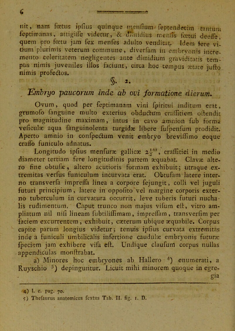nit, nam foetus ipfius quinque menfium feptendecim tantum feptimnnas, attigille videcur, & dimidius mentis fcetui deefle* quem pro fetu jam fex menfes adulto venditat. Idem fere vi- tium plurimis veterum commune, diverfam in embryonis incre- mento celeritatem negligentes ante dimidium graviditatis tem- pus nimis juveniles illos faciunt, circa hoc tempus setate jufto nimis profedos. §• Embryo paucorum inde ab ovi formatione dierum. Ovum, quod per feptimanam vini fpiritui inditum erat, grumofo fanguine multo exterius obdu&um craffitiem oftendit pro magnitudine maximam, intus in cavo amnion fub forma veficulae aqua fanguinolenta turgidae libere fufpenfum prodidit. Aperto amnio in confpe&um venit embryo breviffimo eoque craffo funiculo adnatus. Longitudo ipfius menfurae gallicae z~, craffitiei in medio diameter tertiam fere longitudinis partem aequabat. Clavae alte- ro fine obtufae, altero acutioris formam exhibuit; utraque ex- tremitas verfus funiculum incurvata erat. Obtufam latere inter- no transverfa imprefla linea a corpore fejungit, colli vel juguli futuri principium, latere in oppofitovel margine corporis exter- no tuberculum in curvatura occurrit, leve tuberis futuri nucha- ■ lis rudimentum. Caput trunco non majus vifum elt, vitro am- pliatum nil nifi lineam fubtiliilimam, impreffam, transverfim per faciem excurrentem, exhibuit, cacterum ubique aequabile. Corpus capite parum longius videtur; tenuis ipfius curvata extremitas inde a funiculi umbilicalis infertione cauduke embryonis futurae fpeciem jam exhibere vifa elt. Undique claufunl corpus nullas appendiculas mo-nflrabat. a) Minores hoc embryones ab Hallero 4) enumerati, a Ruyschio 5) depinguntur. Licuit mihi minorem quoque in egre- gia 4) 1. c. pag. 70. 5) Thefaurus anatomicus fextus Tab. II. fig. r. D.