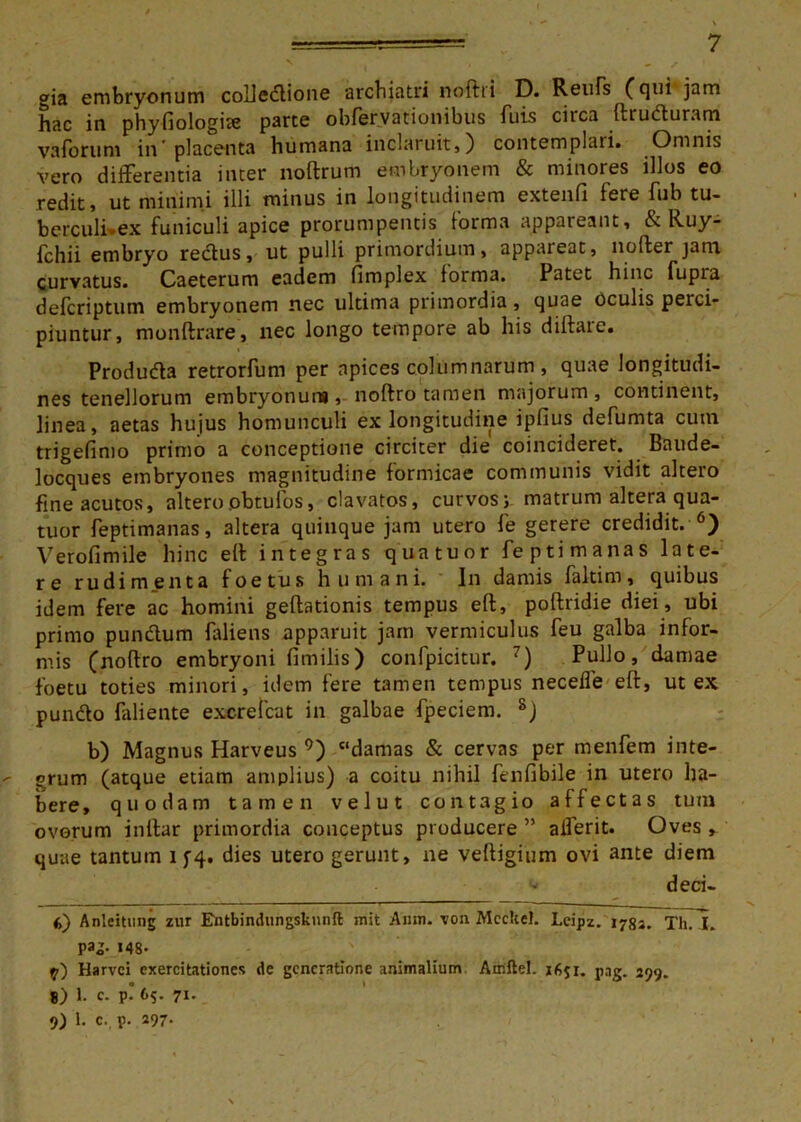 gia embryonum coUedlione archiatri noftri D. Reufs (qui jam hac in phyfiologite parte obfervationibus fuis circa ftruduram va fotum in'placenta humana inclaruit») contemplari. Omnis vero differentia inter noftrum embryonem & minores illos eo redit j ut minimi illi minus in longitudinem extenfi fere fub tu- berculi-ex funiculi apice prorumpentis forma appareant, & Ruy- fchii embryo rectus, ut pulli primordium, appaieat, noffcer jam curvatus. Caeterum eadem fimplex forma. Patet hinc fupia defcriptum embryonem nec ultima primordia, quae oculis perci- piuntur, monftrare, nec longo tempore ab his diftare. Produda retrorfum per apices columnarum , quae longitudi- nes tenellorum embryonum, noftro tamen majorum, continent, linea, aetas hujus homunculi ex longitudine ipfius defumta cum trigefimo primo a conceptione circiter die coincideret. Baude- locques embryones magnitudine formicae communis vidit altero fine acutos, alteroobtufos, clavatos, curvos;. matrum altera qua- tuor feptimanas, altera quinque jam utero fe gerere credidit. 6) Verofimile hinc eft integras quatuor feptimanas late- re rudimenta foetus humani. In damis faltim, quibus idem fere ac homini geftationis tempus eft, poftridie diei, ubi primo pundum faliens apparuit jam vermiculus feu galba infor- mis (noftro embryoni fimilis) confpicitur. 7) Pullo, damae foetu toties minori, idem fere tamen tempus necefle eft, ut ex pundo faliente excrelcat in galbae fpeciem. s) b) Magnus Harveus 9) “damas & cervas per menfem inte- grum (atque etiam amplius) a coitu nihil fenfibile in utero ha- bere, quodam tamen velut contagio affectas tum ovorum inflar primordia conceptus producere ” alferit. Oves , quae tantum i f4. dies utero gerunt, ne veftigium ovi ante diem deci- Anleitung zur Entbindungskunft init Amn. \on Mccltel. Leipz. 178S. Th. X. pa®- *48- 17) Harvci exercitationes de generatione animalium Atnftel. 1651. png. 299. 8) 1. c. p! 65. 71. 9) 1. c. p. 197-