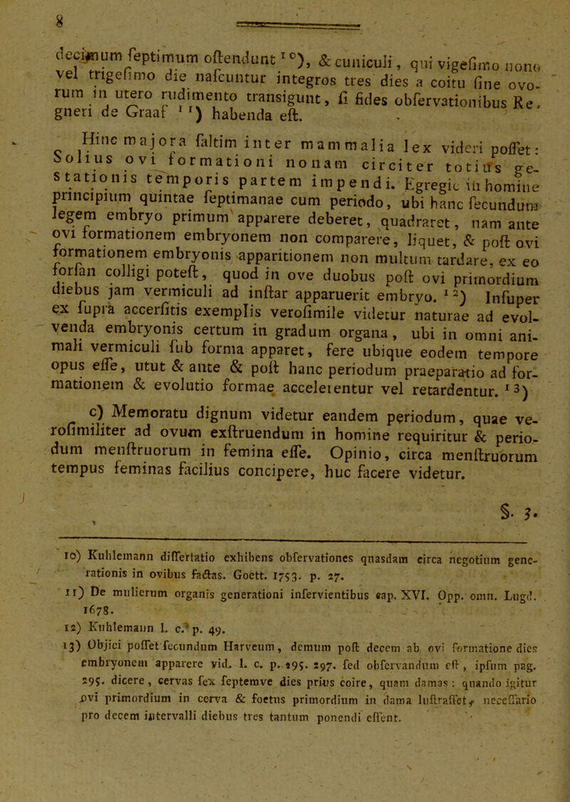 decimum feptinram oftemlunc& cuniculi, qui vigefin-.o non,, vel tngefimo die nafcuntut integros tres dies a coitu fine ovo- rurn m utero rudimento transigunt, fi fides obfervationibus Re. gneri de Graaf ) habenda eft. Hinc majora faltim inter mammalia lex videri poflet • bolius ovi formationi nonam circiter totiifs ge- stationis temporis partem impendi. Egregie iiihomine principium quintae feptimanae cum periodo, ubi hanc fecundum Jegejn embryo primum'apparere deberet, quadraret, nam ante ovi formationem embryonem non compavere, liquet, & poft ovi formationem embryonis apparitionem non multum tardare, ex eo for an colligi poteft, quod in ove duobus poft ovi primordium diebus jam vermiculi ad inftar apparuerit embryo. 1 2) Infuper ex fupia accerfitis exemplis verofimile videtur naturae ad evol- venda embryonis certum in gradum organa, ubi in omni ani- mali vermiculi fub forma apparet, fere ubique eodem tempore opus elie, utut & ante & poli hanc periodum praeparatio ad for- mationem & evolutio formae acceleientur vel retardentur. 13) c) Memoratu dignum videtur eandem periodum, quae ve- ronmiliter ad ovum exftruendum in homine requiritur & perio- dum menftruorum in femina elTe. Opinio, circa menftruorum tempus feminas facilius concipere, huc facere videtur. §• 3' 10) Kuhlemann differtatio exhibens obfervationes qnasdam circa negotium gene- rationis in ovibus faftas. Goctt. 1753. p. 27. 11) De mulierum organis generationi infervientibus eap. XVI. Opp. omn. Lugd. 1678. 12) Kuhlemann 1. c/*p. 49. 13) Objici poflet fecundum Harveum, demum poit decem ab ovi formatione dies embryonem apparere vid. 1. c. p. 495. 297. fed obfervandmn cft , ipfum pag. 295. dicere, cervas fex feptemve dies prius coire, quam damas: quando igitur i>vi primordium in cerva & foetus primordium in dama luilralVetf neeeffano pro decem intervalli diebus tres tantum ponendi efient. \
