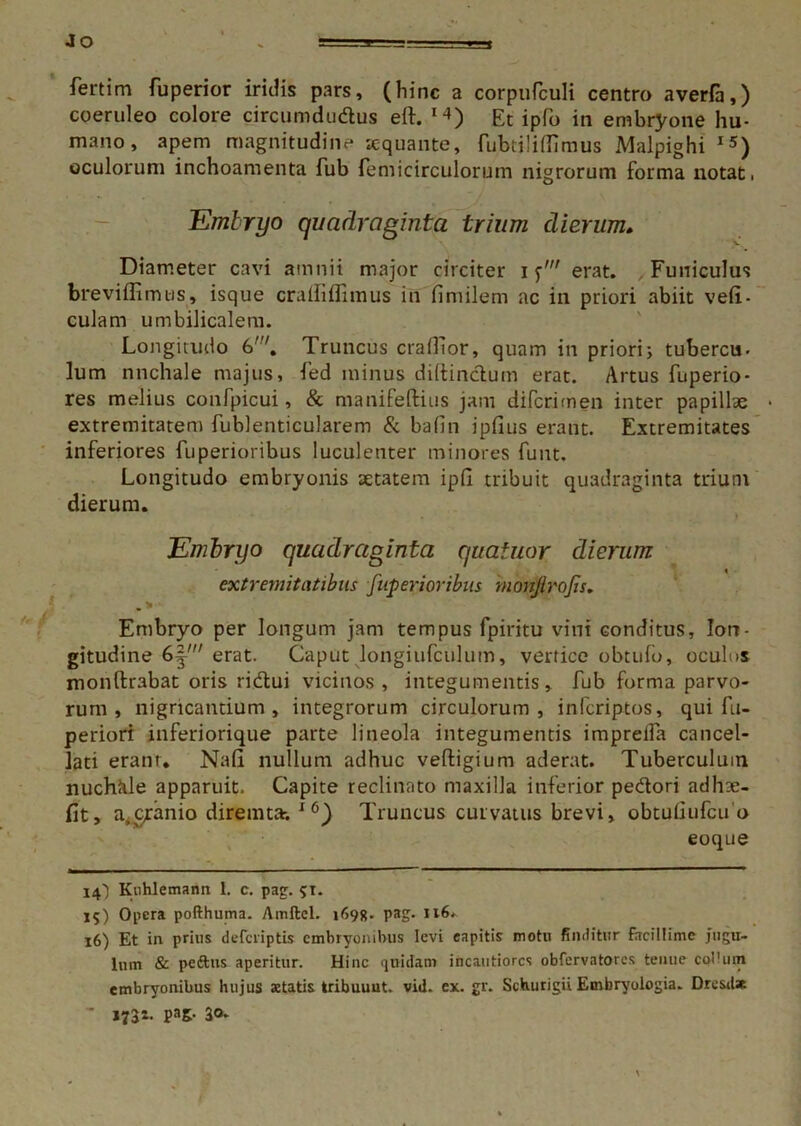Jo fertim fuperior iridis pars, (bine a corpurculi centro averfa,) coeruleo colore circumdudus eft. M) Et ipfo in embryone hu- mano, apem magnitudine «quante, fubtilifiimus Malpighi 15) oculorum inchoamenta fub femicirculorum nigrorum forma notat. Embryo quadraginta trium dierum* Diameter cavi amnii major circiter if' erat. Funiculus breviflimws, isque crafliflimus in fimilem ac in priori abiit vefi- culam umbilicalem. Longitudo 6'. Truncus crafiior, quam in priori; tubercu- lum nnchale majus, fed minus difiinduin erat. Artus fuperio- res melius confpicui, & manifeftius jam diferimen inter papillae • extremitatem fublenticularem & bafin jpfius erant. Extremitates inferiores fuperioribus luculenter minores funt. Longitudo embryonis aetatem ipfi tribuit quadraginta trium dierum. Embryo quadraginta quatuor dierum extremitatibus fuperioribus monjirojis. Embryo per longum jam tempus fpiritu vini conditus, lon- gitudine erat. Caput longiufculum, vertice obtufo, oculos monftrabat oris ridui vicinos, integumentis, fub forma parvo- rum , nigricantium, integrorum circulorum, inferiptos, qui fu- periori inferiorique parte lineola integumentis impreifa cancel- lati erant. Na fi nullum adhuc veftigium aderat. Tuberculum nuchiile apparuit. Capite reclinato maxilla inferior pedori adh«- fit, a.ctanio diremta-. 16) Truncus curvatus brevi, obtufiufcu o eoque 14) Kuhlemann 1. c. pag. 51. 15) Opera pofthuma. Amftel. 169«. pag. 116. 16) Et in prius deferiptis embryonibus levi capitis motu finditur Facillime jugu- lum & pedtus aperitur. Hinc quidam incautiores obfervatores tenue coi'um embryonibus hujus aetatis tribuunt. vid. ex. gr. Schurigii Embryologia. Dresd* - 1732- PaS- 30-