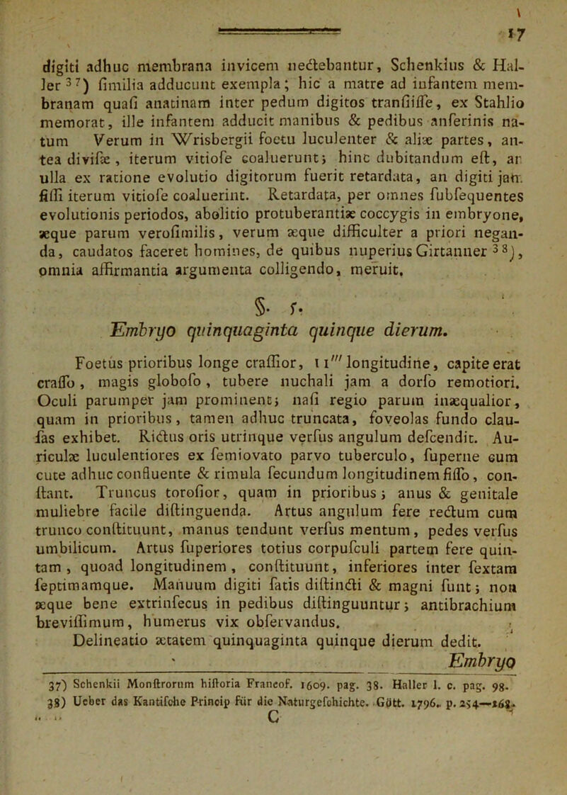—17 digiti adhuc membrana invicem nedebantur, Schenkius & Hal- ler37) fimilia adducunt exempla; hic a matre ad infantem mem- branam quafi anatinam inter pedum digitos tranfiiffe, ex Stahlio memorat , ille infantem adducit manibus & pedibus anferinis na- tum Verum in Wrisbergii foetu luculenter & aliae partes, an- tea di vifee , iterum vitiofe coaluerunt; hinc dubitandum ed, ar ulla ex ratione evolutio digitorum fuerit retardata, an digiti jan. filii iterum vitiofe coaluerint. Retardata, per omnes fubfequentes evolutionis periodos, abolitio protuberantia coccygis in embryone, aeque parum verofimilis, verum aeque difficulter a priori negan- da, caudatos faceret homines, de quibus nuperius Girtanner 3 8J, omnia affirmantia argumenta colligendo, meruit. §• U Embryo quinquaginta quinque dierum. Foetus prioribus longe craffior, 1i' longitudine, capite erat craflb , magis globofo , tubere nuchali jam a dorfo remotiori. Oculi parumper jam prominent; nafi regio parum inaequalior, quam in prioribus, tamen adhuc truncata, foveolas fundo clau- das exhibet. Ridus oris utrinque verfus angulum defcendit. Au- riculae luculentiores ex femiovato parvo tuberculo, fuperne cum cute adhuc confluente & rimula fecundum longitudinem fiiTo, con- dant. Truncus torofior, quam in prioribus; anus & genitale muliebre facile didinguenda. Artus angulum fere redum cum trunco condituunt, manus tendunt verfus mentum, pedes verfus umbilicum. Artus fuperiores totius corpufculi partem fere quin- tam , quoad longitudinem, condituunt, inferiores inter fextam feptimamque. Manuum digiti fatis diffindi & magni funt; non aeque bene extrinfecus in pedibus diffinguuntur; antibrachium breviffimuna, humerus vix obfervandus. » . .1 Delineatio aetatem quinquaginta quinque dierum dedit. ; Embryo 37') Schenkii Monftrorum hiftoria Franeof. 1609. pag. 38. Haller 1. c. pag. 98. 38) Ucber das Kantifchc Princip fur die Naturgefchichtc. Gott. 1796- p. 254—*6g.. *• •» C