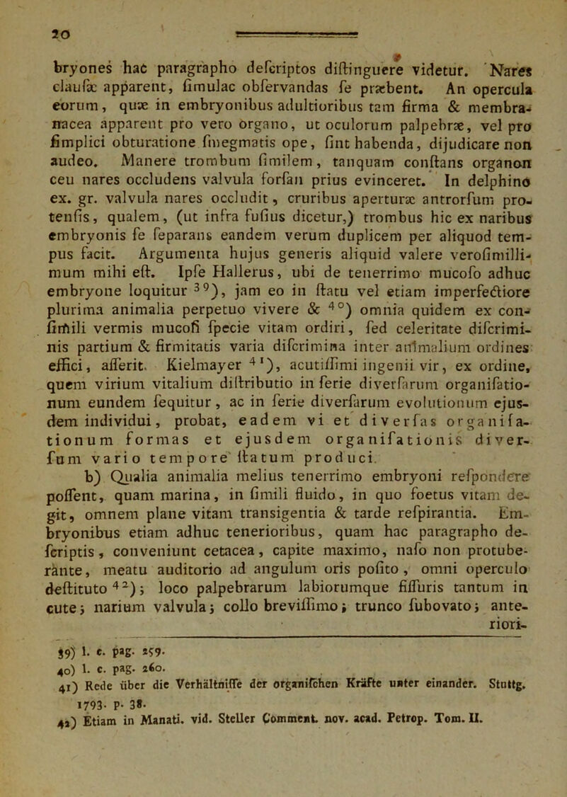 bryones hac paragrapho defcriptos diflinguere videtur. 'Nares claufie apparent, fimulac obfervandas fe praebent. An opercula eorum, quae in embryonibus adultioribus tam firma & membra- nacea apparent pro vero organo, ut oculorum palpebrae, vel pro fimplici obturatione fmegmatis ope, fint habenda, dijudicare non audeo. Manere trombum fimilem, tanquam conflans organon ceu nares occludens valvula forfan prius evinceret. In delphino ex. gr. valvula nares occludit, cruribus aperturae antrorfum pro- tenfis, qualem, (ut infra fufius dicetur,) trombus hic ex naribus embryonis fe feparans eandem verum duplicem per aliquod tem- pus facit. Argumenta hujus generis aliquid valere verofimilli- mum mihi efl. Ipfe Hallerus, ubi de tenerrimo mucofo adhuc embryone loquitur 39), jam eo in flatu vel etiam imperfe&iore plurima animalia perpetuo vivere & 4°) omnia quidem ex con- firfiili vermis mucofi fpecie vitam ordiri, fed celeritate diferimi- nis partium & firmitatis varia diferimina inter animalium ordines effici, afferit. Kielmayer 4'), acutiffimi ingenii vir, ex ordine, quem virium vitalium dillributio in ferie diverfarum organifatio- num eundem fequitur, ac in ferie diverfarum evolutionum ejus- dem individui, probat, eadem vi et di ver fas organifa- tionum formas et ejusdem organifationis d i v e r- fum vario tempore itatum produci b) Qualia animalia melius tenerrimo embryoni refpondere poflent, quam marina, in fimili fluido, in quo foetus vitam de- git, omnem plane vitam transigentia & tarde refpirantia. Em- bryonibus etiam adhuc tenerioribus, quam hac paragrapho de- feriptis, conveniunt cetacea, capite maximo, nafo non protube- rante, meatu auditorio ad angulum oris polito, omni operculo deflituto 4 2); loco palpebrarum labiorumque fiffuris tantum in cute j narium valvula j collo brevilfimo i trunco fubovatoj ante- riori- 39) 1. *• PaS- *?9- 40) 1. c. pag. 260. 41) Rede iiber die Verhalthifle der organifehen Krafte nuter einander. Stnttg. 1793- P- 3«- 43) Etiam in Manati, vid. Steller Comment nov. acad. Petrop. Tom. II.