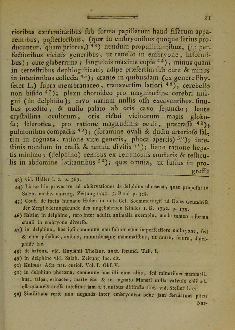 rioribus extremitatibus fub forma papillarum haud fifTarum appa- rentibus, pofterioribus, (quae in embryonibus quoque ferius pro- ducuntur, quam priores,) 43) nondum propullulantibus, (in per- fedioribus vicinis generibus, ut tenello in embryone, informi- bus); cute glaberrima ; fanguinis maxima copia 44), minus quam in terreftribus dephlogifticati; adipe prae fer tim fub cute & minus in interioribus colleda 45); cranio in quibusdam (ex generePhy- feter L.) fupra membranaceo, transverfim latiori 46), cerebello non bifido 47); plexu choroideo pro magnitudine cerebri infi- gni (in delphino); cavo narium nullis olla excavantibus-finu- bus praedito, & nullo palato ab oris cavo fejundo; lente cryftallina oculorum , oris ridui vicinorum magis globo- fa; fcl erotica, pro ratione magitudinis oculi, praecraffa 48); pulmonibus compadis 49); (foramine ovali & dudu arteriofo fal- tim in cognata, ratione vitae generis, phoca apertis)5.0); inte- ftinis nondum in craifa & tenuia divifis51); liene ratione hepa- tis minimo; (delphino) renibus ex renunculis conflatis & teflicu- lis in abdomine latitantibus 52); quae omnia, ut fufius in pro- , greifu 43) vid. Halter 1. c. p. 369. 44) Liceat hic provocare ad obfervationes do delphino phoexna, quas propofui in Salzb. medie, chirurg. Zeitung 179?. 3. Band p. 328. 45) Conf. de foetu humano Huber in nota Cei. SoemmeringH ad Daiiz Grundrifs der Zergliederungskunde des ungebohrnen Kindcs i.B. 1791. p. ijg. 46) Saltim in delphino, raro inter adulta animalia exemplo, modo tamen a Forma cranii in embryone diverfo. 47) in delphino, hoc ipfi commune non folum cum imperfettiorc embryone, fed & ctim pifeibus, avibus, minoribusque mammalibus, ut mure, fciuro, didel- phide &c. 48) de balsna. vid. Ruyfchii TheFaur. anat. fecund. Tab. I. 49) in delphino vid. Salzb. Zeitung loc. cit. 90) Kulmus A&a nat. curiof. Vol. I. Obf. V. Si) in delphino phoesena, commune hoc illi eum aliis, fed minoribus mammali- bus, talpa, erinaceo, marte &c. & in cognato Manati nulla valvula coli ad- eft quamvis craffa inteftina jam a tenuibus diftindla lint. vid. Steller 1. c. 5«) Similitudo certe non neganda inter embryonem bene jam formatum pifeis Nar-