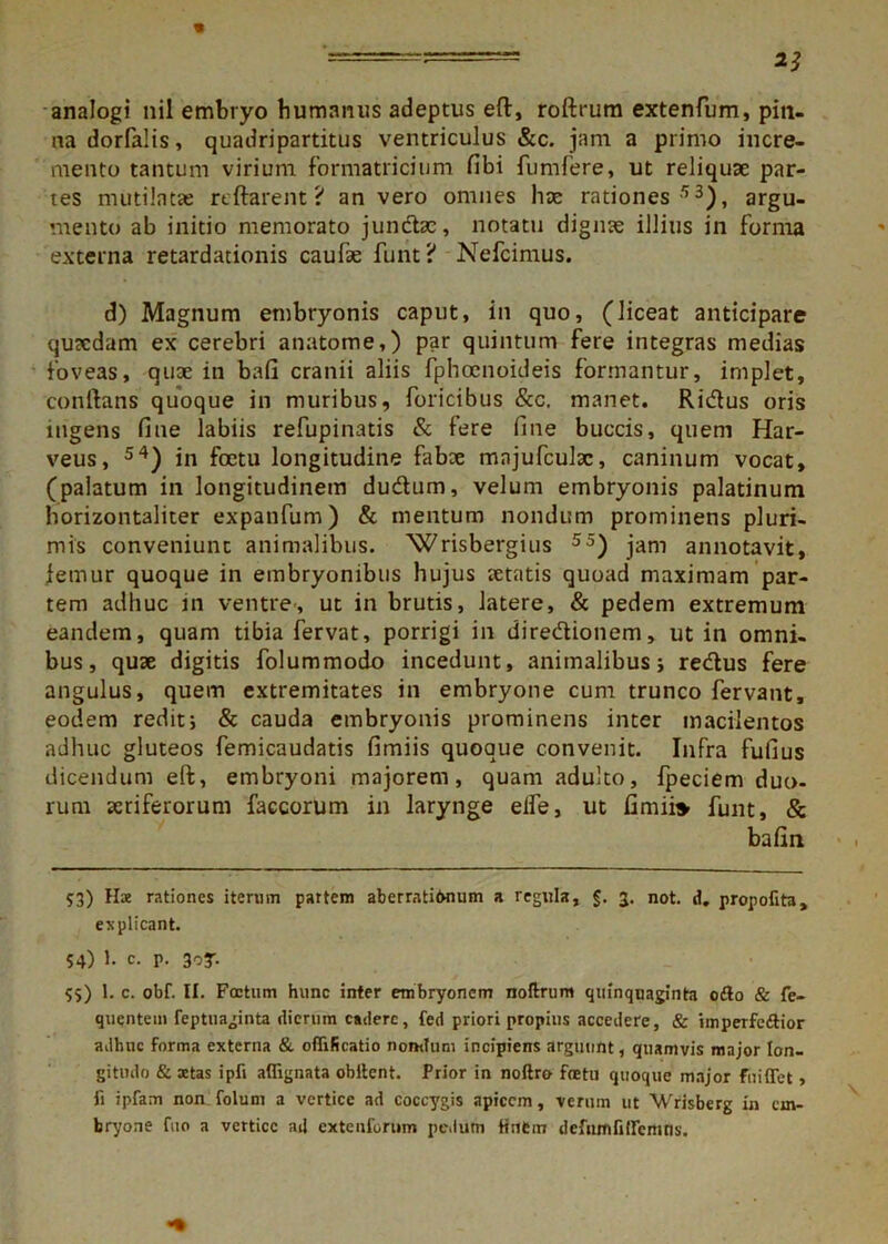 analogi nil embryo humanus adeptus eft, roftrum extenfum, pin- na dorfalis, quadripartitus ventriculus &c. jam a primo incre- mento tantum virium formatricium fibi fumfere, ut reliquae par- tes mutilatae artarent? an vero omnes hae rationes 53), argu- mento ab initio memorato junctae, notatu dignae illius in forma externa retardationis caufae funt ? Nefcimus. d) Magnum embryonis caput, in quo, (liceat anticipare quaedam ex cerebri anatome,) par quintum fere integras medias foveas, quae in bafi cranii aliis fphoenoideis formantur, implet, conftans quoque in muribus, foricibus &c. manet. Riiftus oris ingens fine labiis refupinatis & fere fine buccis, quem Har- veus, 54) in fcetu longitudine fabae mnjufculac, caninum vocat, (palatum in longitudinem dudtum, velum embryonis palatinum horizontaliter expanfum) & mentum nondum prominens pluri- mis conveniunt animalibus. 'Wrisbergius 55) jam annotavit, femur quoque in embryonibus hujus aetatis quoad maximam par- tem adhuc in ventre, ut in brutis, latere, & pedem extremum eandem, quam tibia fervat, porrigi in dire&ionem, ut in omni- bus, quae digitis folummodo incedunt, animalibus; redtus fere angulus, quem extremitates in embryone cum trunco fervant, eodem redit; & cauda embryonis prominens inter macilentos adhuc gluteos femicaudatis fimiis quoque convenit. Infra fufius dicendum eft, embryoni majorem, quam adulto, fpeciem duo- rum aeriferorum faccorum in larynge elfe, ut fimi» funt, & bafin 53) Hae rationes iterum partem aberrati&num a regula, §. g. not. d. propofita, explicant. 54) 1. c. p. 3oT- 55) 1. c. obf. II. Foetum hunc inter embryonem noftrum quinquaginta odio & fe- quentem feptuaginta dierum cadere, fed priori propius accedere, & jmperfe&ior adhuc forma externa & offificatio nondum incipiens arguunt, quamvis major lon- gitudo & aetas ipfi aflignata obitent. Prior in noftro fretu quoque major fu i flet, fi ipfam non. folum a vertice ad coccygis apicem, verum ut Wrisberg in em- bryone fuo a vertice ad extentorum pedum finem defumfitlenins.