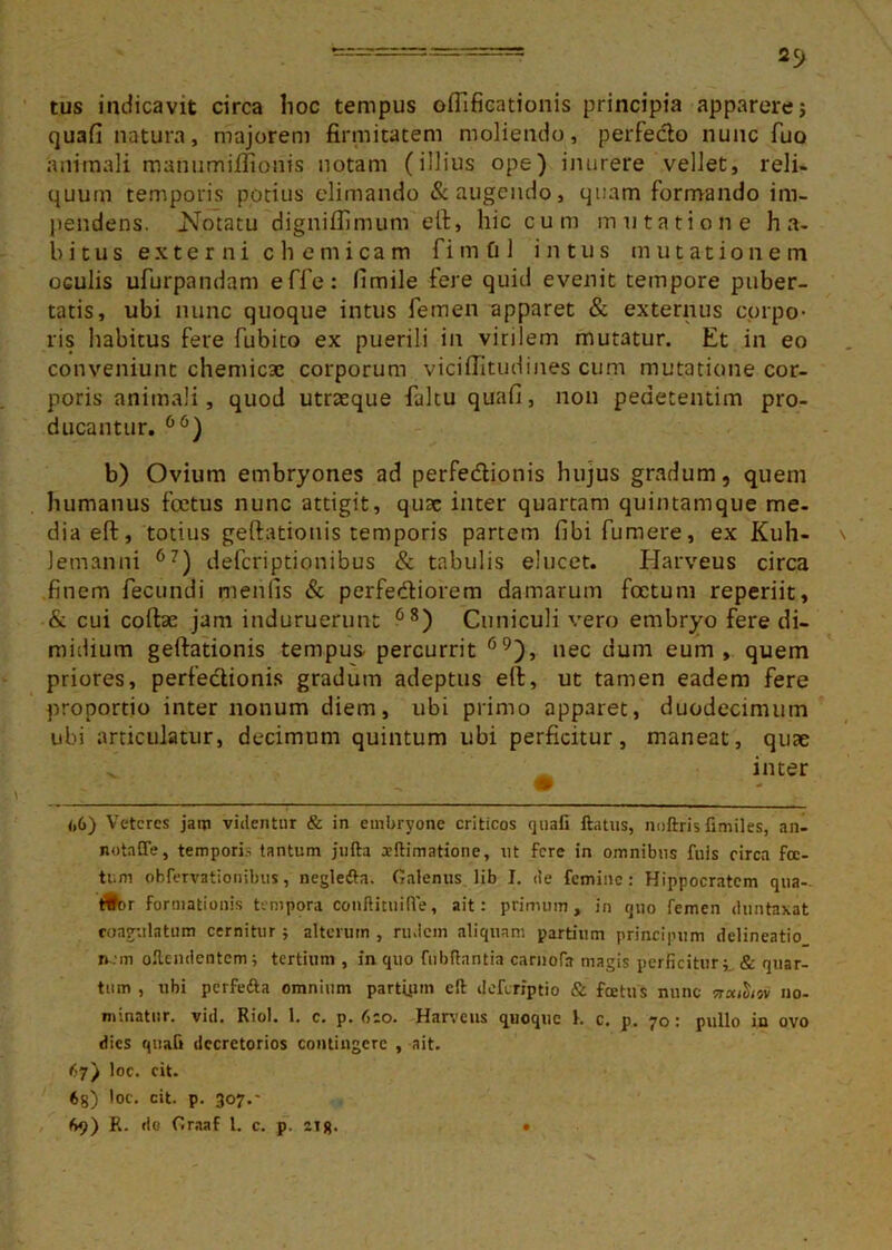 25> tus indicavit circa hoc tempus ofllficationis principia apparerej quafi natura, majorem firmitatem moliendo, perfedto nunc fuo animali manumiffionis notam (illius ope) inurere vellet, reli- quum temporis potius elimando & augendo, quam formando im- pendens. .Notatu digniflimum eft, hic cum mutatione ha- bitus externi chemicam fimOl intus mutationem oculis ufurpandam effe: fimile fere quid evenit tempore puber- tatis, ubi nunc quoque intus femen apparet & externus corpo- ris habitus fere fubito ex puerili in virilem mutatur. Et in eo conveniunt chemicae corporum viciflitudines cum mutatione cor- poris animali, quod utraeque faltu quafi, non peaetentim pro- ducantur. °6) b) Ovium embryones ad perfe&ionis hujus gradum, quem humanus foetus nunc attigit, quse inter quartam quintamque me- dia eft, totius geftatiouis temporis partem fibi fumere, ex Kuh- lemanni 67) deferiptionibus & tabulis elucet. Harveus circa finem fecundi menlis & perfe&iorem damarum foetum reperiit, & cui coftae jam induruerunt 68) Cuniculi vero embryo fere di- midium geftationis tempus- percurrit 69), nec dum eum, quem priores, perfectionis gradum adeptus eft, ut tamen eadem fere proportio inter nonum diem, ubi primo apparet, duodecimum ubi articulatur, decimum quintum ubi perficitur, maneat, quae ^ inter <>6) Veteres jam videntur & in embryone criticos quafi ftatus, noftris fimiles, an- notaffe, temporis tantum jufta a?dimatione, ut fere in omnibus fuls circa foe- tum obfervationibus, negledta. Galenus lib I. de femine: Hippocratem qua- titor formationis tempora conflituiffe, ait: primum, in quo femen dnntaxat coagulatum cernitur; alterum , rudem aliquam partium principum delineatio nem odendentem; tertium , in quo fu b dantia carnofa magis perficitur; & quar- tum , ubi perfedta omnium parttum ed deforiptio & foetus nunc Traitiioi no- minatur. vid. Riol. 1. c. p. (tzo. Harveus quoque k c. p. 70: pullo in ovo dies quali decretorios contingere , ait. 67) loc. cit. 68) loc. cit. p. 307.-