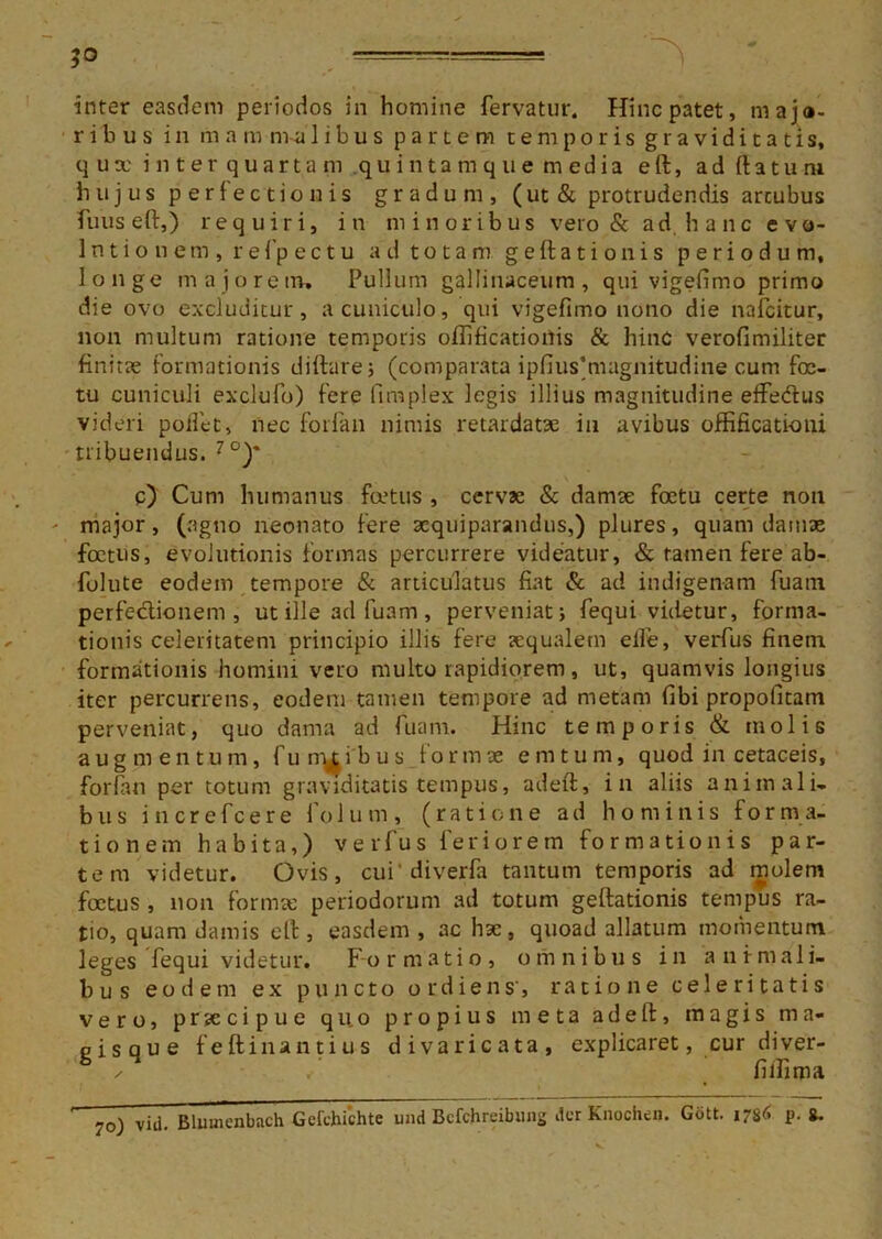 inter easdem periodos in homine fervatur. Hinc patet, maja- r i b u s i n m a m im libus partem temporis graviditatis, qux inter quartam quintamque media eft, ad ftatu m hujus perfectionis gradum, (ut & protrudendis arcubus fuuseft,) requiri, in minoribus vero & ad hanc evo- lutionem, r e fp e c t u ad totam geftationis periodum, longe majorem. Pullum gallinaceum, qui vigefimo primo die ovo excluditur, a cuniculo, qui vigefimo nono die nafcitur, non multum ratione temporis olfificationis & hinc verofimiliter finitae formationis diftare; (comparata ipfius‘magnitudine cum foc- tu cuniculi exclufo) fere fimplex legis illius magnitudine effe&us videri pollet, nec forfan nimis retardatae in avibus offificationi tribuendus. 7°)' c) Cum humanus foetus , cervae & damae foetu certe non major, (agno neonato fere aequiparandus,) plures, quam damae foetus, evolutionis formas percurrere videatur, & tamen fere ab- folute eodem tempore & articulatus fiat & ad indigenam fuatn perfectionem, ut ille ad fuam , perveniat; fequi videtur, forma- tionis celeritatem principio illis fere aequalem elfe, verfus finem formationis homini vero multo rapidiorem, ut, quamvis longius iter percurrens, eodem tamen tempore ad metam fibi propoiltam perveniat, quo dama ad fuam. Hinc temporis & molis augmentum, fu natibus formae em tum, quod in cetaceis, forfan per totum graviditatis tempus, adeft, in aliis animali- bus increfcere folum, (ratione ad hominis forma- tionem habita,) verfus feriorem formationis par- tem videtur. Ovis, cui* diverfa tantum temporis ad molem foetus , non formae periodorum ad totum geftationis tempus ra- tio, quam damis eft, easdem , ac hac, quoad allatum momentum leges fequi videtur. Formatio, omnibus in animali- bus eodem ex puncto o r d i e n s', ratione celeritatis vero, praecipue qu.o propius meta adeft, magis m a- pisaue feftinantius divaricata, explicaret, cur diver- ^ / filfima 7o) vili. Bluuicnbach Gcfchichte und Bcfchreibung der Knochen. Gott. 1786 p. 8.
