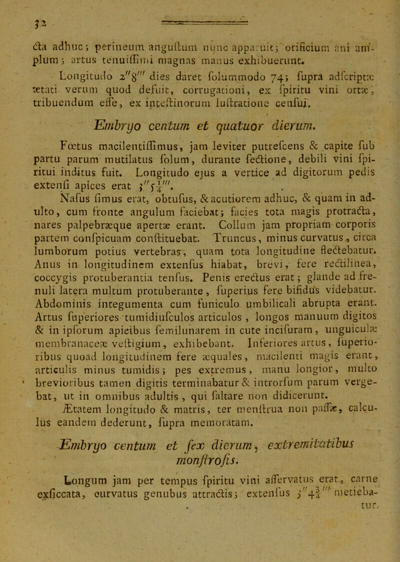 V- =^—=—— da adhuc; perineum anguftum nunc apparuit; orificium ani am- plum ; artus tenuiffimi magnas manus exhibuerunt. Longitudo 2%' dies daret folummodo 74; fupra adfcriptx aetati verum quod defuit, corrugationi, ex fpiritu vini orttc, tribuendum elfe, ex inteffcinorum Miratione ceufui. Embryo centum et quatuor dierum. Foetus macilentilfimus, jam leviter putrefcens & capite fub partu parum mutilatus folum, durante fedione, debili vini fpi- ritui inditus fuit. Longitudo ejus a vertice ad digitorum pedis extenfi apices erat Nafus fimus erat, obtufus, & acutiorem adhuc, & quam in ad- ulto, cum fronte angulum faciebat; facies tota magis protrada, nares palpebracque apertse erant. Collum jam propriam corporis partem cotifpicuam conftituebat. Truncus, minus curvatus, circa lumborum potius vertebras, quam tota longitudine fledebatur. Anus in longitudinem extenfus hiabat, brevi, fere redilinea, coccygis protuberantia tenfus. Penis eredus erat; glande ad fre- nuli latera multum protuberante, fuperius fere bifidus videbatur. Abdominis integumenta cum funiculo umbilicali abrupta erant. Artus fuperiores tumidiufculos articulos , longos manuum digitos & in ipforum apicibus femilunarem in cute incifuram, unguiculae membranaceae veftigium, exhibebant. Inferiores artus, fuperio- ribus quoad longitudinem fere requales, macilenti magis erant, articulis minus tumidis; pes extremus, manu longior, multo ■ brevioribus tamen digitis terminabatur & introrfum parum verge- bat, ut in omnibus adultis , qui faltare non didicerunt. JEtatem longitudo & matris, ter menllrua non pallae, calcu- lus eandem dederunt, fupra memoratam. T Embryo centum et fex dierum, extremitatibus monftrofis. Longum jam per tempus fpiritu vini alfervatus erat* carne exficcata, curvatus genubus attradis; extenfus 34!metieba- tur.