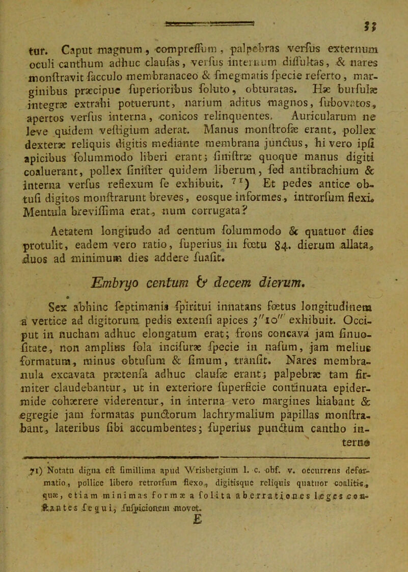 u tur. Caput magnum , com pretium , palpebras verfus externum oculi canthum adhuc claulas, verfus internum difiultas, & nares monftravit facculo membranaceo & fmegmatis fpecie referto, mar- ginibus praecipue fuperioribus foluto, obturatas. Hse burfube integrae extrahi potuerunt, narium aditus magnos, fubovatos, apertos verfus interna, conicos relinquentes. Auricularum ne leve quidem vefligium aderat. Manus monllrofie erant, pollex dexterae reliquis digitis mediante membrana jun&us, hi vero ipfl apicibus folummodo liberi erant3 finiftrie quoque manus digiti coaluerant, pollex finifter quidem liberum, fed antibrachiurn & interna verfus reflexum fe exhibuit, 7I) Et pedes antice ob- tuli digitos monftrarunt breves, eosque informes, introrfum flexi» Mentula hreviflima erat, nura corrugata? Aetatem longitudo ad centum folummodo Sc quatuor dies protulit, eadem vero ratio, fuperius in foctu 84. dierum allata, cluos ad minimum dies addere fualit. Embryo centum & decem dierum. Sex abhinc feptimanis fpiritui innatans fetus longitudinem a vertice ad digitorum pedis extenfi apices 3 10 exhibuit. Occi- put in nucham adhuc elongatum erat; frons concava jam finuo- fitate, non amplius fola incifurae fpecie in nafum, jam melius formatum, minus obtufum & limum, tranlit. Nares membra- nula excavata practenfa adhuc claufie erant; palpebra; tam fir- miter claudebantur, ut in exteriore fuperficie continuata epider- mide cohaerere viderentur, in interna vero margines hiabant & .egregie jam formatas pun&orum lachrymalium papillas monftra- bant, lateribus libi accumbentes; fuperius punttum cantho iti- tem® 71) Notatu digna cft fimillima apud Wrisbergium 1. c. obf. v. occurrens defor- matio, pollice libero retrorfum flexo, digitisque reliquis quatuor coalitis, qusK, etiam minimas forma; a folit a a b c rr a t i o a e s l.e ges c o o- ftantes f e qui, fufpicionem -movet. E