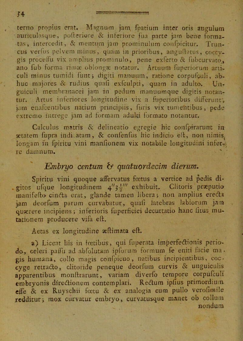 J4 terno propius erat. Magnum jani, fpatium inter oris angulum auriculasque, pofteriore & interiore fua parte jam bene forma- tas, intercedit, & mentum jam prominulum confpicitur. Trun- cus verius pelvem minus, quam in prioribus, angulbtus, coecv- gis procelfu vix amplius prominulo, pene exferto & fubcurvato., ano fub forma rimae oblongas notatur. Artuum fup eri orum arti- culi minus tumidi funt; digiti manuum, ratione corpufculi, ab- huc majores & rudius quafi exfculpti, quam in adulto. Un- guiculi membranacei jam in pedum manuumque digitis notan- tur. Artus inferiores longitudine vix a fnperioribus differunt', jam enafeentibus natium principiis, furis vix tumentibus, pede extremo intrege jam ad formam adulti formato notantur. Calculus matris & delineatio egregie hic confpirarunt in aetatem fupra indi atam, & confenfus hic indicio eft, non nimis longam in fpiritu vini manfionem vix notabile longitudini infera, re damnum. Embryo centum & quatuordecim dierum. Spiritu vini quoque alfervatus foetus a vertice ad pedis di- , gitos ufque longitudinem 43-i' exhibuit. Clitoris praeputio manifefto cinda erat, glande tamen libera; non arnplius ereda jam deorfum parum curvabatur, quafi latebras labiorum jam quaerere incipiens; inferioris fuperficiei decurtatio hanc litus mu- tationem producere vifa eft. Aetas ex longitudine aeftimata eft. a) Licent his in foetibus, qui fuperata imperfedionis perio- do, celeri pailu ad abfolutam ipforum formum fe eniti facie ma • gis humana, collo magis conlpicuo, natibus incipientibus, coc- cyge retrado, clitoride peneque deoiTum curvis & unguiculis apparentibus monftrarunt, variam diverfo tempore corpufculi embryonis diredionem contemplari. Redum ipfius primordium eife & ex Ruyschii foctu & ex analogia cum pullo verofimile redditur; mox curvatur embryo, curvatusque manet ob collum ^ nondum