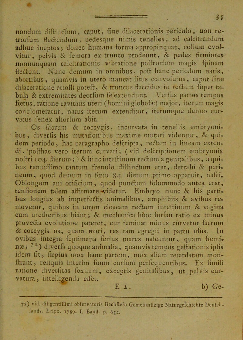 nondum diftin&um, caput, fine dilacerationis periculo, non re- trorfum ftedendum , pedesque nimis tenelles, ad calcitrandum adhuc ineptos; donec humana forma appropinquat, collum evol- vitur, pelvis & femora ex trunco prodeunt, & pedes firmiores nonnunquam cplcitrationis vibratione poftrorfum magis fpinam flectunt. Nunc demum in omnibus, poft hanc periodum natis, abortibus, quamvis in utero maneat (Itus convolutus, caput fine dilaceratione attolli poteft, & truncus flaccidus in redurn fu per ta- bula & extremitates deorfum fe extendunt. Vet ius partas tempus foetus, ratione cavitatis uteri (homini globofe) major, iterum magis conglomeratur, natus iterum extenditur, iterumque uenuo cur- vatus Cenex aliorfum abit. Os facrum & coccygis, incurvata in tenellis embryoni- bus, diverlis his mutationibus maxime mutari videntur, & qui- dem periodo, hac paragrapho deferipta, redam in lineam exten- di , ‘polthac vero iterum curvari; (vid deferiptionem embryonis nolfri 104. dierum ;') & hincinteftinum redurn a genitalibus, a qui- bus tenuiflimo tantum frenulo diltindum erat, detrahi & peri- neum, quod demum in fatu 84 dierum primo apparuit, nafei. Oblongum ani orificium, quod punitum folummodo antea erat, tenfionem talem affirmare-videtur. Embryo nunc & his parti- bus longius ab imperfedis animalibus, amphibiis & avibus re- movetur, quibus in unam cloacam redurn inteftinum & vagina cum uretheribus hiant; & mechanica hfnc forfan ratio ex minus proveda evolutioive pateret, cur feminae minus curvetur facrum & coccygis os, quam mari, res tam egregii in partu ufus. I11 ovibus integra feptimana ferius mares nafcuntur, quam fami- liae; 72) diverfa quoque animalia, quamvistempiis geftationisipfis idem fit, faepius mox hanc partem, mox aliam retardatam inon- ftrann, reiiquis interim fuuin curfum perlequentibus. Ex fimili ratione diveditas fexuum, exceptis genitalibus, ut pelvis cur- vatura, intelligenda elfet. E2- b) Ge- viil. diligentiflimi obfervatoris Bechftcin Gemeinniizige Naturgclchichte Deutch- lands. Leipz. 1789. I, Band. p. 652.