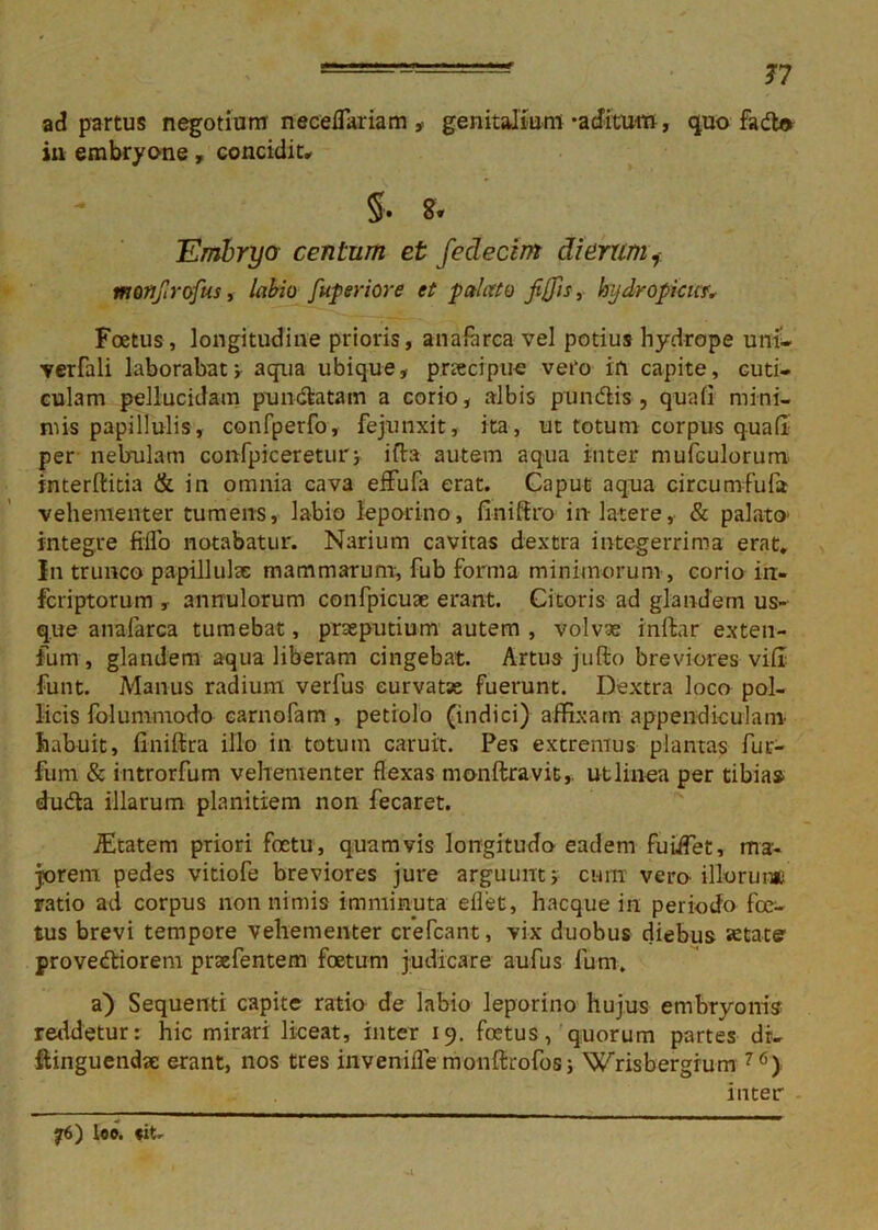 77 ad partus negotium neceflariam , genitalium-aditum, quo fado in embryone, concidit* §. 8. Embryo centum et fedecim dierum, morijlrofus, labio Jkperiore et palato fiffis, hydropicum Foetus, longitudine prioris, anaforca vel potius hydrope uni- verfali laborabat; aqua ubique, prtecipue vero in capite, cuti- culam pellucidam pundatam a corio, albis pandis , quafi mini- mis papillulis, confperfo, fejunxit, ita, ut totum corpus quali per nebulam confpiceretur; ifta autem aqua inter mufculorum interftitia & in omnia cava efFufa erat. Caput aqua circumfuia vehementer tumens, labio leporino, finiffro in latere, & palato' integre fiflo notabatur. Narium cavitas dextra integerrima erat. In trunco papillulae mammarum, fub forma minimorum, corio in- fcriptorum , annulorum confpicuse erant. Citoris ad glandem us- que analarca tumebat, prseputium autem, volvae inllar exten- fum , glandem aqua liberam cingebat. Artus jufto breviores vili funt. Manus radium verfus curvatae fuerunt. Dextra loco pol- licis folunimodo carnofam , petiolo (indici) affixam appendiculam habuit, finiffira illo in totum caruit. Pes extremus plantas fur- fum & introrfum vehementer flexas monftravit,. ut linea per tibia» dudla illarum planitiem non fecaret. JEcatem priori foctu, quamvis longitudo eadem fuiflet, ma- jorem pedes vitiofe breviores jure arguunt; cum vero illorum; ratio ad corpus non nimis imminuta eilet, hacque in periodo foe- tus brevi tempore vehementer crefcant, vix duobus diebus astate' provediorem praefentem foetum judicare aufus Ium. a) Sequenti capite ratio de labio leporino hujus embryonis reddetur: hic mirari liceat, inter 19. foetus, quorum partes dr- ftinguendje erant, nos tres inveniflemonftrofos; Wrisbergrum 76> inter f6) loe. «it-