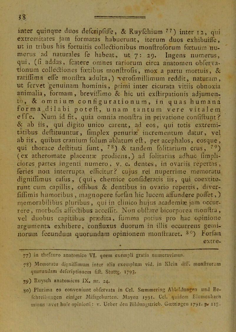 extremitates jam formatas habuerunt, iterum duos exhibuiffe, ut in tribus his fortuitis colledtionibus monftroforum fcetuiim nu- merus ad naturales fe habeat, ut 7: 29. Ingens numerus, qui, (fi addas, fcatere omnes rariorum circa anatomen obferva* tionum collectiones foetibus monltrofis, mox a partu mortuis, & rariffima efle monftra adulta,) *verofimillimum reddit, naturam, ut fervet'genuinam hominis, primi inter cicurata vitiis obnoxia animalia, formain, breviffimo & hic uti exftirpationis adjumen- to, & omnium configurationum, in quas humana fo rma dilabi poteft, unam tantum vere vitalem elfe. Num id fit, quia omnia monftra in privatione confiftunt ? & ab iis, qui digito unico carent, ad eos, qui totis extremi- tatibus deftituuntur, finrplex penuriae* incrementum datur, vel ab iis, quibus cranium folutn ablatum eft, per acephalos, eosque, qui thorace deftituti funt, 78) & tandem folitarium crus, 79) (ex atheromate placentae prodiens,) ad folitarias adhuc fimpli- ciores partes ingenti numero, v. c. dentes, in ovariis repertas, feries non interrupta efficitur? cujus rei nuperrime memoratu digniffimus cafus, (qui, chemice confideratis iis, qui coextite- runt cum capillis, offibus & dentibus in ovario repertis, diver- filfimis humoribus, magnopere forfan hic lucem aifundere pollet,) memorabilibus pluribus, qui in clinico hujus academise jam occur- rere, morbofis affectibus acceilit. Non obltare bicorporea monftra, vel duobus capitibus praedita, fumma potius pro hac opinione argumenta exhibere, confluxus duorum in illis occurrens gemi- norum fecundum quorundam opinionem monltraret. 8°) Forfan extre- 77) in tlicfauro anatomico VI. quem exempli gratia numeravimus. 78) Memoratu «Ugniffimum inter alia exemplum vid. in Klein dii:', monftrorum quorundam deferiptionem (ift. Stuttg. 1793. 75) Ruysch anatomicus IX. nr. 24. qo) Plurima eo conveniunt obfervata in Cei. Soemmcring Abbildungen und Be- fcnreibujjRcn einiger Mifsgeburten. Maynz 1791. Cei. quidem Elumenbach minus avet huic opinioni: v. Ueber den Bildnngstricb. Gccttingen 1791. jw ne.