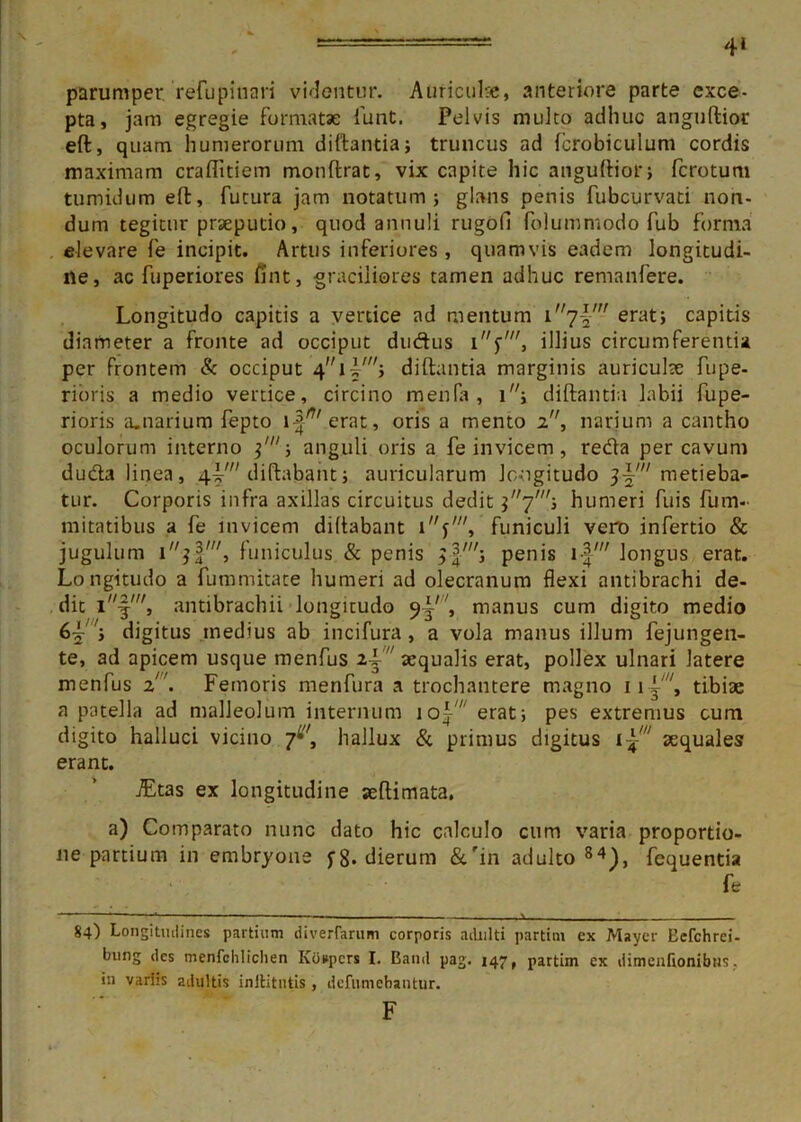 4» parumper refupinari videntur. Auriculae, anteriore parte exce- pta, jam egregie formatae funt. Pelvis mulco adhuc anguftior eft, quam humerorum diftantiaj truncus ad fcrobiculum cordis maximam craftitiem monftrat, vix capite hic anguftior; fcrotum tumidum eft, futura jam notatum; glans penis fubcurvati non- dum tegitur praeputio, quod annuli rugofi folummodo fub forma elevare fe incipit. Artus inferiores , quamvis eadem longitudi- ne, ac fuperiores fint, graciliores tamen adhuc remanfere. Longitudo capitis a vertice ad mentum i,/7-§,,/ erat; capitis diameter a fronte ad occiput duftus illius circumferentia per frontem & occiput diftantia marginis auriculce fupe- rioris a medio vertice, circino menfa, i; diftantia labii fupe- rioris a.narium fepto icerat, oris a mento 2, narium a cantho oculorum interno anguli oris a fe invicem, reda per cavum duda linea, 4V diftabant; auricularum Jrmgitudo ^'metieba- tur. Corporis infra axillas circuitus dedit $7'; humeri fuis fum- mitatibus a fe invicem diftabant funiculi vero infertio & jugulum 1^', funiculus & penis penis i-|' longus erat. Longitudo a fummitate humeri ad olecranum flexi antibrachi de- dit antibrachii longitudo 9^'', manus cum digito medio 65'; digitus inedius ab incifura , a vola manus illum fejungen- te, ad apicem usque menfus ii‘ aequalis erat, pollex ulnari latere menfus 2. Femoris menfura a trochantere magno ii-j', tibiae a patella ad malleolum internum \o\' erat; pes extremus cum digito halluci vicino 7^, hallux & primus digitus i£w aequales erant. jEtas ex longitudine aeftimata. a) Comparato nunc dato hic calculo cum varia proportio- ne partium in embryone j-8* dierum &'in adulto 84), fequentia fe 84) Longitudines partium diverfarum corporis adulti partim ex Mayer Eefchrei- bung des menfchliclien Kospcrs I. Band pag. 147, partim ex dimenfionibus. in variis adultis inltitntis, defiwnebantur. F