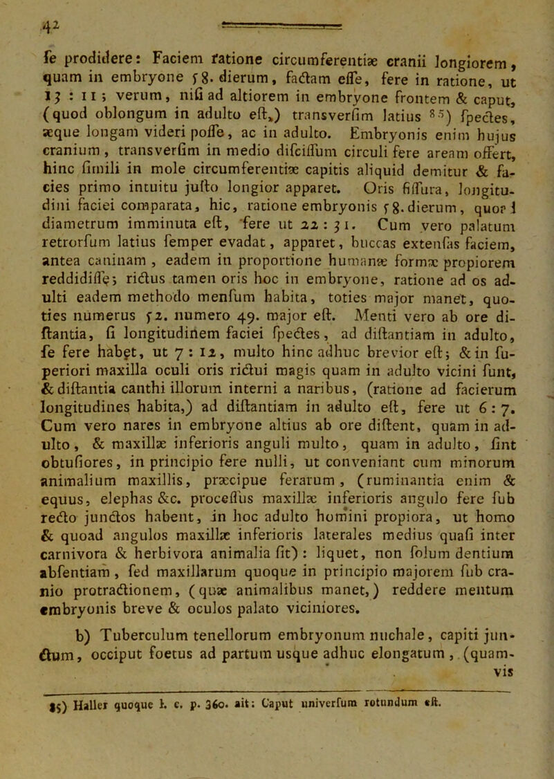 fe prodidere: Faciem ratione circumferentiae cranii longiorem, quam in embryone dierum, fadam effe, fere in ratione, ut 1} ‘ ii > verum, nifi ad altiorem in embryone frontem & caput, (quod oblongum in adulto eft*) transverfim latius R5) fpecles, aeque longam videri poffe, ac in adulto. Embryonis enim hujus cranium , transverGm in medio difciffum circuli fere aream offert, hinc firnili in mole circumferendae capitis aliquid demitur & fa- cies primo intuitu jufto longior apparet. Oris fiffura, longitu- dini faciei comparata, hic, ratione embryonis f 8-dierum, quor 1 diametrum imminuta eft, 'fere ut 22:31. Cum vero palatum retrorfum latius femper evadat, apparet, buccas extenfas faciem, antea caninam , eadem in proportione humante formae propiorem reddidiff;-, ridus tamen oris hoc in embryone, ratione ad os ad- ulti eadem methodo menfum habita, toties major manet, quo- ties numerus fz. numero 49. major eft. Menti vero ab ore di- ftantia, fi longitudinem faciei fpedes, ad diftantiam in adulto, fe fere habgt, ut 7 : 12, multo hinc adhuc brevior eft; &in fu- periori maxilla oculi oris ridui magis quam in adulto vicini funt, &diftantia canthi illorum interni a naribus, (ratione ad facierum longitudines habita,) ad diftantiam in adulto eft, fere ut 6:7. Cum vero nares in embryone altius ab ore diftent, quam in ad- ulto , & maxillae inferioris anguli multo, quam in adulto, fint obtufiores, in principio fere nulli, ut conveniant cum minorum animalium maxillis, praecipue ferarum, (ruminantia enim & equus, elephas &c. proceffus maxillae inferioris angulo fere fub redo jundos habent, in hoc adulto homini propiora, ut homo & quoad angulos maxillae inferioris laterales medius quafi inter carnivora & herbivora animalia fit) : liquet, non folum dentium abfentiam , fed maxillarum quoque in principio majorem fub cra- nio protradionem, (quae animalibus manet,) reddere mentum embryonis breve & oculos palato viciniores. b) Tuberculum tenellorum embryonum nuchale, capiti jun- dum, occiput foetus ad partum usque adhuc elongatum , (quam- vis I5) Hallcr quoque 1. c. p. 36o. ait; Caput univerfum rotundum «ft.