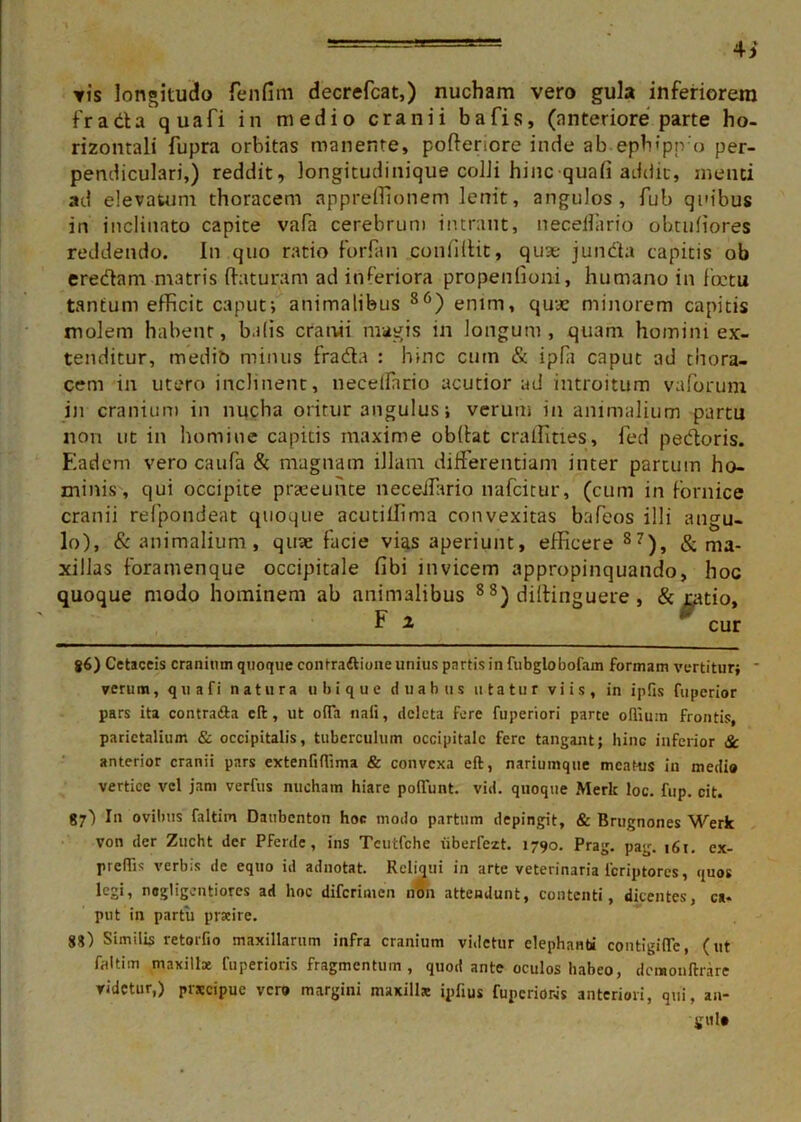 4j vis longitudo fenfim decrefcat,) nucham vero gula inferiorem frada quafi in medio cranii bafis, (anteriore parte ho- rizontali fupra orbitas manente, podenore inde ab eph;pn'o per- pendiculari,) reddit, longitudinique colli hinc quafi addit, menti ad elevatum thoracem appreffionem lenit, angulos, fub quibus in inclinato capite vafa cerebrum intrant, neceUiirio obtufiores reddendo. In quo ratio forian confidit, quae juncta capitis ob eredani matris daturam ad inferiora propenfioni, humano in fictu tantum efficit caput*, animalibus 86) enim, quae minorem capitis molem habent, balis cranii magis in longum, quam homini ex- tenditur, medib minus frada : hinc cum & ipla caput ad thora- cem in utero inclinent, necelfario acutior ud introitum vaforum in cranium in nucha oritur angulus; verum in animalium partu non ut in homine capitis maxime obdat craffities, fed pedoris. Eadem vero caufa & magnam illam differentiam inter partum ho- minis, qui occipite praeeunte neceffario nafcitur, (cum in fornice cranii refpondeat quoque acutiffima convexitas bafeos illi angu- lo), & animalium, quae facie vias aperiunt, efficere 87), & ma- xillas foramenque occipitale fibi invicem appropinquando, hoc quoque modo hominem ab animalibus 8 8) didinguere , & jcatio, E 2 '■ cur g6) Cetaceis cranium quoque contra&ione unius partis in fubglobofam formam vertitur; * verum, quafi natura ubique duabus utatur viis, in ipfis fuperior pars ita contraria cft, ut o(Ta naii, deleta fere fuperiori parte oflium frontis, parietalium & occipitalis, tuberculum occipitale fere tangant; hinc inferior Sc anterior cranii pars extenfiflima & convexa cft, nariumque meat-us in medi» vertice vel jam verius nucham hiare poliunt, vid. quoque Merlc loc. fup. cit. 87) I11 ovilius faltim Daubcnton hoc modo partum depingit, & Briignones Werk von der Zucht der Pferde, ins Tcutfche iibericzt. 1790. Prag. pag. 161. ex- preffis verbis de equo id adnotat. Reliqui in arte veterinaria lcriptores, quos legi, negligentiores ad hoc diferimen non attendunt, contenti, dicentes, ca- put in partu prarire. 88) Similis retorfio maxillarum infra cranium videtur elephanti contigifle, (ut faltim maxilke fuperioris fragmentum , quod ante oculos habeo, dcmonftrare videtur,) prscipue vero margini maxilla: ipfius fuperioris anteriori, qui, an- gui»