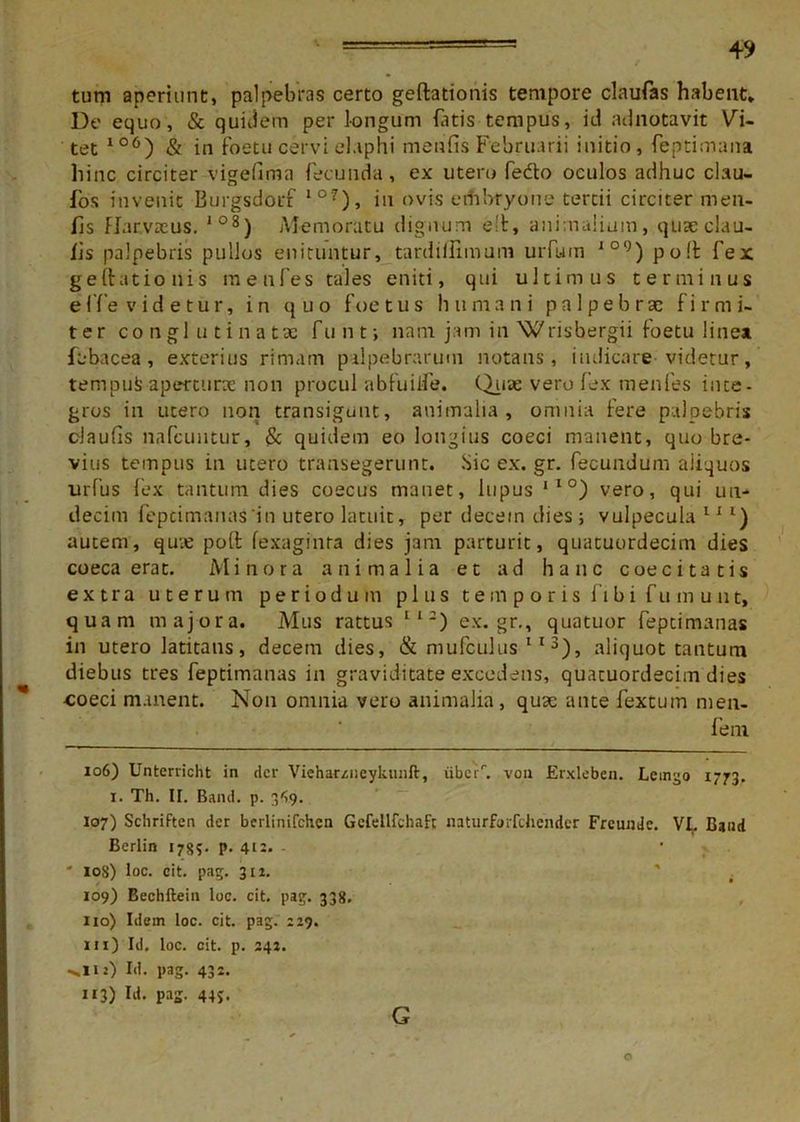 tum aperiunt, palpebras certo geftationis tempore claufas habent. De equo, & quidem per longum bitis tempus, id adnotavit Vi- tet 106) & in foetu cervi elaphi metifis Februarii initio, feptimana hinc circiter vigefima fecunda, ex utero fedto oculos adhuc clau- fos invenit Burgsdorf 10?), in ovis erhbfyone tertii circiter men- fis FJarvrcus. 108) Memoratu dignum e!t, animalium, qtiseclau- lis palpebris pullos enituntur, tardiilimum urfum JO°) poft fex geftationis menfes tales eniti, qui ultimus terminus effe videtur, in quo foetus humani pa 1 pebrse firmi- ter conglutinata: funt; nam jam in Wrishergii foetu linea, febacea, exterius rimam palpebrarum notans, indicare videtur, tempufc aperturas non procul ab fu i ile. Quae vero fex menfes inte- gros in utero non transigunt, animalia, omnia fere palpebris claufis nafcuntur, & quidem eo longius coeci manent, quo bre- vius tempus in utero transegerunt. Sic ex. gr. fecundum aiiquos urfus fex tantum dies coecus manet, lupus ,l°) vero, qui un- decim fepcimanas in utero latuit, per decem dies; vulpecula111) autem, quae poft fexaginra dies jam parturit, quatuordecim dies coeca erat. Minora animalia et ad hanc coeci tatis extra uterum periodum plus t e m p o r i s f i b i f u m u ut, quam majora. Mus rattus II-) ex.gr., quatuor feptimanas in utero latitans, decem dies, & mufculus 113), aliquot tantum diebus tres feptimanas in graviditate excedens, quatuordecim dies -coeci manent. Non omnia vero animalia, quae ante fextum men- fem 106) Unterricht in der Viehamieyluinft, iiberr. vou Erxleben. Leingo 1773. 1. Th. II. Band. p. 349. 107) SchriFten der berlinifchen Gcfellfchafc naturforfchender Frcunde. VI. Baud Berlin 178?- P- 412. - * 108) loc. eit. pag. 312. 109) Bechftein loc. cit. pag. 338. 110) Idem loc. cit. pag. 229. m) Id. loc. cit. p. 242. >n:) M. pag- 43 3) W. pag- 44S. G O