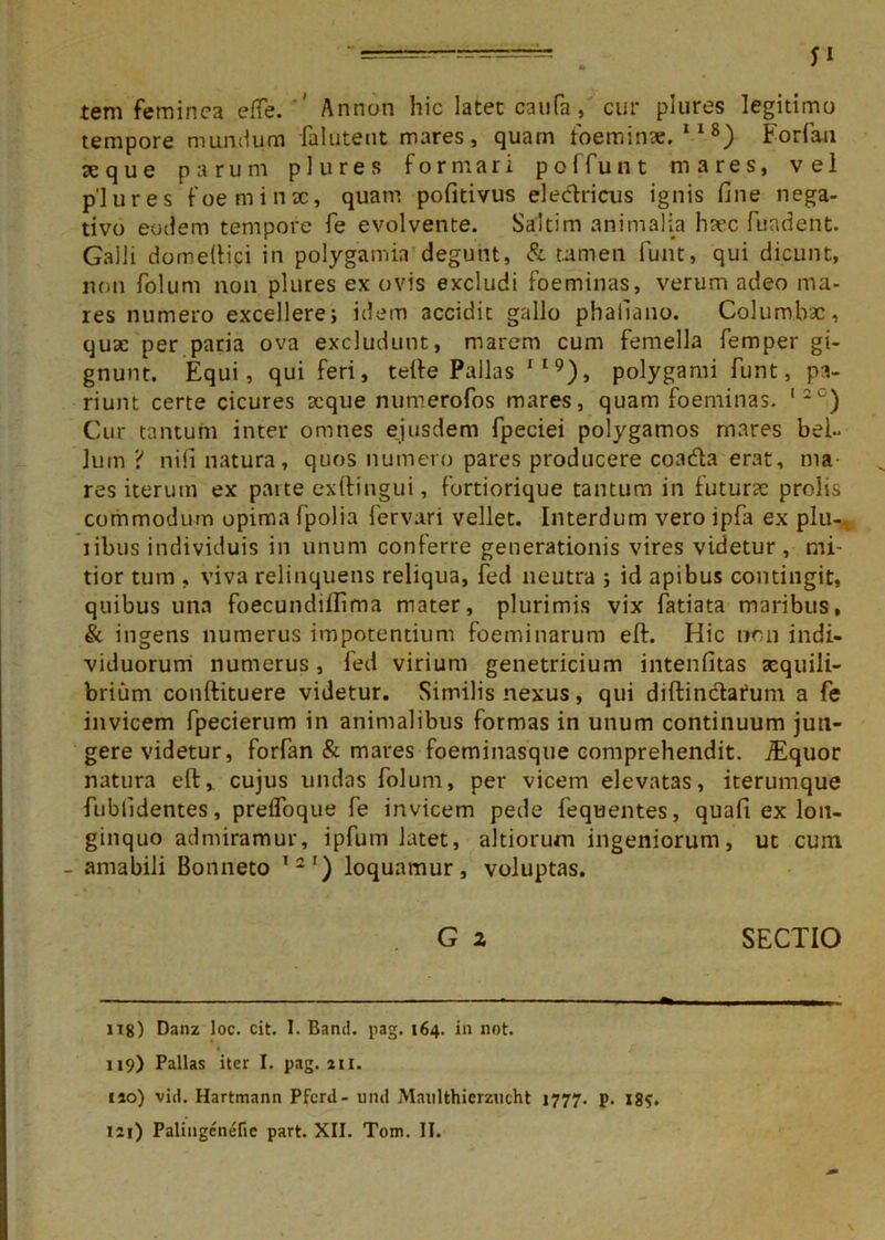 tem feminea effe. Annon hic latet caufa, cur plures legitimo tempore mundum falutent mares, quam foeminae. 118) Forfan aeque parum plures formari poffunt mares, vel plures foeminx, quam pofitivus electricus ignis fine nega- tivo eodem tempore fe evolvente. Saltim animalia luec fundent. Galli domeftici in polygamia degunt, & tamen funt, qui dicunt, non folum non plures ex ovis excludi foeminas, verum adeo ma- res numero excellere; idem accidit gallo phaiiano. Columbae, quae per paria ova excludunt, marem cum femella femper gi- gnunt. Equi, qui feri, tefte Pallas IIQ), polygami funt, pa- riunt certe cicures seque numerofos mares, quam foeminas. '*c) Cur tantum inter omnes ejusdem fpeciei polygamos mares bel- lum ‘i nifi natura, quos numero pares producere coadte erat, ma res iterum ex parte exftingui, fortiorique tantum in futurae prolis commodum opima fpolia fervari vellet. Interdum vero ipfa ex plu- i ibus individuis in unum conferre generationis vires videtur, mi- tior tum . viva relinquens reliqua, fed neutra ; id apibus contingit, quibus una foecundillima mater, plurimis vix fatiata maribus, & ingens numerus impotentium foeminarum eft. Hic non indi- viduorum numerus, fed virium genetricium intenfitas aequili- brium conftituere videtur. Similis nexus, qui diftinctarum a fe invicem fpecieriim in animalibus formas in unum continuum jun- gere videtur, forfan & mares foeminasque comprehendit. TEquor natura eft, cujus undas folum, per vicem elevatas, iterumque fublldentes, preflbque fe invicem pede fequentes, quafi ex lon- ginquo admiramur, ipfum latet, ahiorum ingeniorum, ut cum - amabili Bonneto l21) loquamur, voluptas. G z SECTIO U8) Danz loc. cit. I. Band. pag. 164. in not. 119) Pallas iter I. pag. 211. 110) vid. Hartmann Pfcrd- uiid iManlthierzucht 1777. p. 18S.