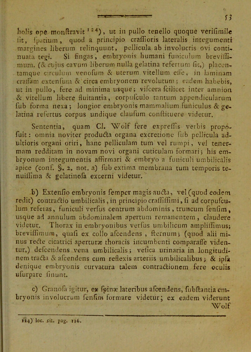 ——— n holis ope monftravit I24), ut in pullo tenello quoque verifimile iit, fpatium, quod a principio craifioris lateralis integumenti margines liberum relinquunt, pellicula ab involucris ovi conti- nuata tegi. Si fingas, embryonis humani funiculum breviffi- mum, (&cujus cavum liberum nulla gelatina refertum fic,) placen- tamque circulum venofum & uterum vitellum eife, in laminam eralfam extenfum & circa embryonem revolutum 5 eadem habebis, ut in pullo, fere ad minima usque; vifcera fcilicet inter amnion & vitellum libere fluitantia, corpufculo tantum appendicularum fub forma nexa; longior embryonis mammalium funiculus & ge- latina refertus corpus undique claufum conftituere videtur. Sententia, quam Cl. Wolf fere expreffis verbis propo- fuit: omnia noviter produda organa excretione fub pellicula ad- ultioris organi oriri, hanc pelliculam tum vel rumpi, vel tener- mam redditam in novam novi organi cuticulam formari; his em- bryonum integumentis affirmari & embryo a funiculi umbilicalis apice (conf. §. 2. not. a) fub extima membrana tum temporis te- nuiflima & gelatinofa excerni videtur. b) Extenfio embryonis femper magis auda, vel (quod eodem redit) contradio umbilicalis, in principiocrafliffimi, fi ad corpufcu- lum refeias, funiculi verfus centrum abdominis, truncum fenfim, usque ad annulum abdominalem apertum remanentem , claudere videtur. Thorax in embryonibus verfus umbilicum ampliilimus; breviffimum, quafi ex collo afcendens , fternum; (quod alii mi- nus rede cicatrici aperturae thoracis incumbenti comparafle viden- tur,) defcendens vena umbilicalis; velica urinaria in longitudi- nem trada & afcendens cum reflexis arteriis umbilicalibus; & ipfa denique embryonis curvatura talem contradionem fere oculis ufurpare linunt. c) Granofa igitur, ex fpinac lateribus afcendens, fubftantia em- bryonis involucrum fenfim formare videtur; ex eadem viderunt Wolf