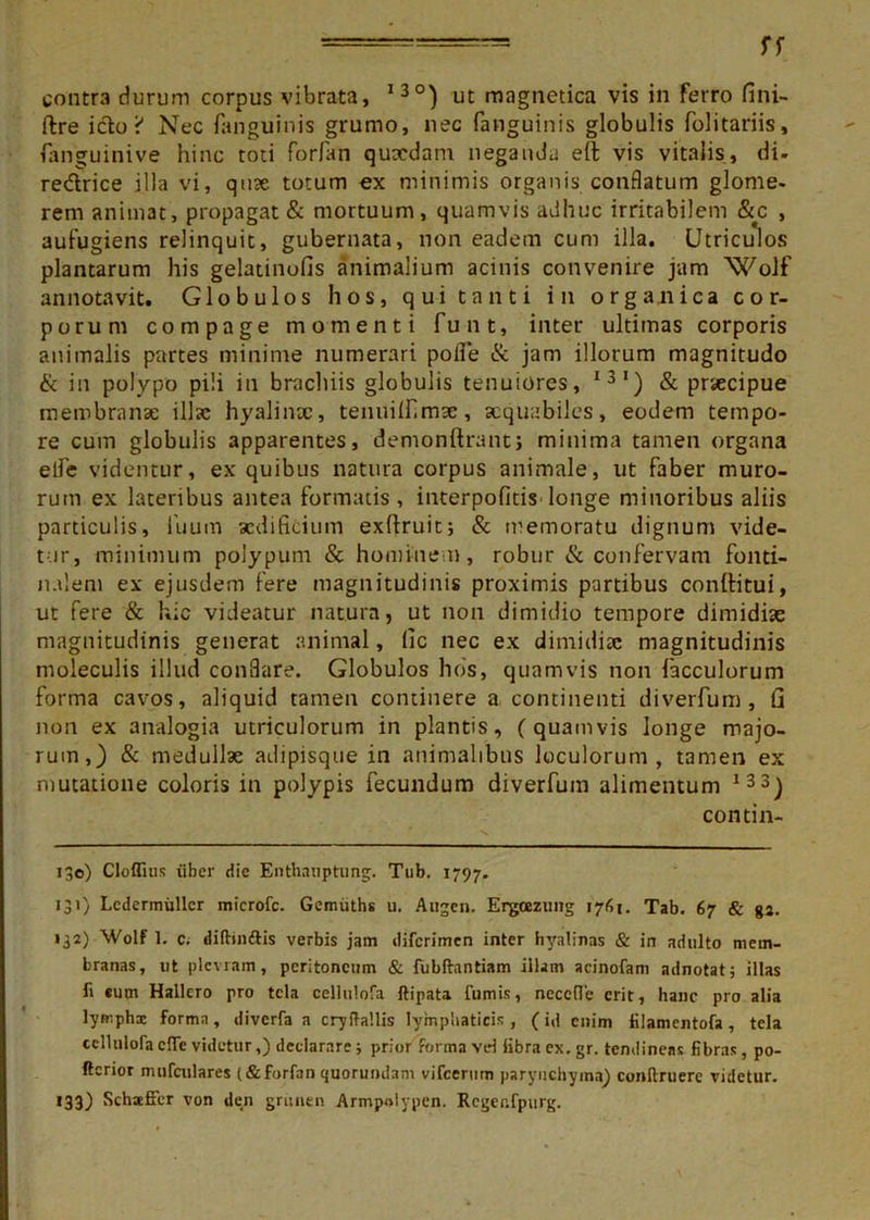 contra durum corpus vibrata, I3°) ut magnetica vis in ferro fini- ftre icto i* Nec fanguinis grumo, nec fanguinis globulis folitariis, fanguinive hinc toti forfan quxdam neganda eft vis vitalis, di- re&rice illa vi, quse totum ex minimis organis conflatum glome- rem animat, propagat & mortuum, quamvis adhuc irritabilem &c , aufugiens relinquit, gubernata, non eadem cum illa. Utriculos plantarum his gelatinofis animalium acinis convenire jam Wolf annotavit. Globulos hos, qui tanti in organica cor- porum compage momenti funt, inter ultimas corporis animalis partes minime numerari polle & jam illorum magnitudo & in polypo pili in brachiis globulis tenuiores, I31) & praecipue membranae illae hyalinae, tenuillimae, aequabiles, eodem tempo- re cum globulis apparentes, demonllrant; minima tamen organa elTe videntur, ex quibus natura corpus animale, ut faber muro- rum ex lateribus antea formatis, interpofitis longe minoribus aliis particulis, fiuum aedificium exfiruit; & memoratu dignum vide- tur, minimum polypum & hominem, robur & confervam fonti- nalem ex ejusdem fere magnitudinis proximis partibus conditui, ut fere & hic videatur natura, ut non dimidio tempore dimidiae magnitudinis generat animal, (ic nec ex dimidiae magnitudinis moleculis illud conflare. Globulos hos, quamvis non fiacculorum forma cavos, aliquid tamen continere a continenti diverfum , Ci non ex analogia utriculorum in plantis, (quamvis longe majo- rum,) & medullae adipisque in animalibus loculorum, tamen ex mutatione coloris in polypis fecundum diverfum alimentum 133) contin- 130) Cloffius iiber die Enthauptung. Tub. 1797. 131) Lcdennuller microfc. Gemiiths u. Augen. Ergcezung 1761. Tab. 67 & ga. 132) Wolf 1. c. diftiiiftis verbis jam diferimen inter hyalinas & in adulto mem- branas, ut plevram, peritoneum & fubftantiam illam acinofam adnotat; illas E «um Hallero pro tela cellulofa ftipata fumis, neccfle erit, hanc pro alia lymphx forma, diverfa a cryftallis lymphaticis, (id enim filamentofa, tela cellulofa cfle videtur,) declarare; prior forma vd libra ex. gr. tendineas fibras, po- ftcrior nuifcnlares (&forfan quoruiulam vifcerum parynchyma) conftruere videtur. 133) SchsefFer von den griinen Armpolypen. Rcgenfpurg.