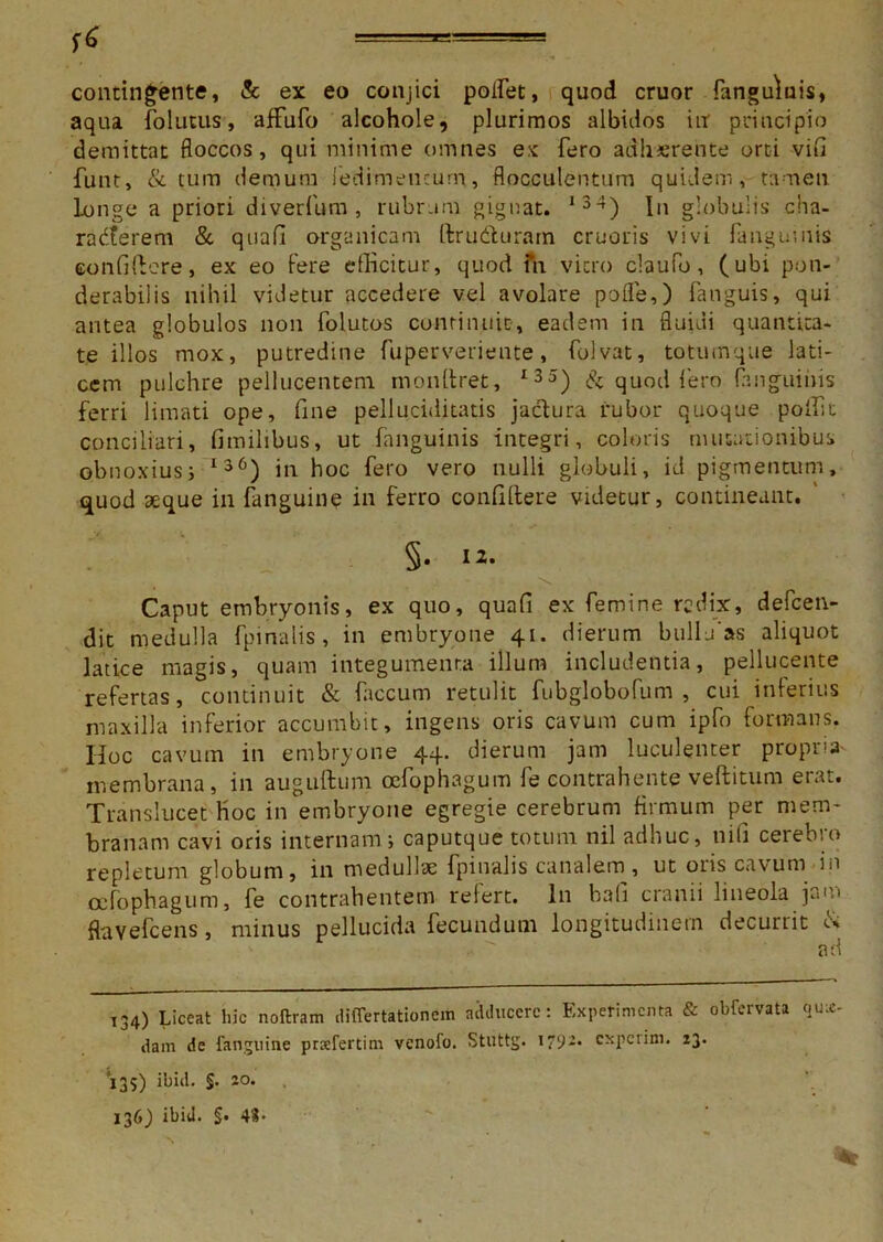 ====== contingente, & ex eo conjici poifet, quod eruor fanguluis, aqua folutus, afFufo alcohole, plurimos albidos in principio demittat floccos, qui minime omnes ex fero adherente orti vifi funt, & tum demum lenimentum, flocculentum quidem, tamen longe a priori diverfum , rubram gignat. 134) In globulis cha- racterem & quafi organicam ftrudturam cruoris vivi fanguuiis confidere, ex eo fere efficitur, quod fn vitro claufo, (ubi pon- derabilis nihil videtur accedere vel avolare pofle,) fanguis, qui antea globulos non folutos continuit, eadem in fluidi quantita- te illos mox, putredine fuperveriente, folvat, totumque lati- cem pulchre pellucentem mondret, I35) & quod iero {anguinis ferri limati ope, fine pelluciditatis jaclura rubor quoque poffit conciliari, fimilibus, ut fanguinis integri, coloris mutationibus obnoxius; 136) in hoc fero vero nulli globuli, id pigmentum, quod atque in fanguine in ferro confidere videtur, contineant. §• Caput embryonis, ex quo, quafi ex femine redix, defeen- dit medulla fpinalis, in embryone 41. dierum bullu as aliquot latice magis, quam integumenta illum includentia, pellucente refertas, continuit & faecum retulit fubgiobofum , cui inferius maxilla inferior accumbit, ingens oris cavum cum ipffi formans. Hoc cavum in embryone 44. dierum jam luculenter propria- membrana, in auguftum cefophagum fe contrahente veditum erat. Translucet Hoc in embryone egregie cerebrum firmum per mem- branam cavi oris internam; caputque totum nil adhuc, nifi cerebro repletum globum, in medullae fpinalis canalem, ut oris cavum in cefophagum, fe contrahentem relert. In bafi cranii lineola jam flavefeens, minus pellucida fecundum longitudinem decurtit o. ad 134) Liceat hic noftram differtationem adducere: Experimenta & obfervata qua- dam de fanguine praefertim venofo. Stuttg. 1792. experini. 13. 135) ibid. §. 20. 136,) ibid. $• 43-