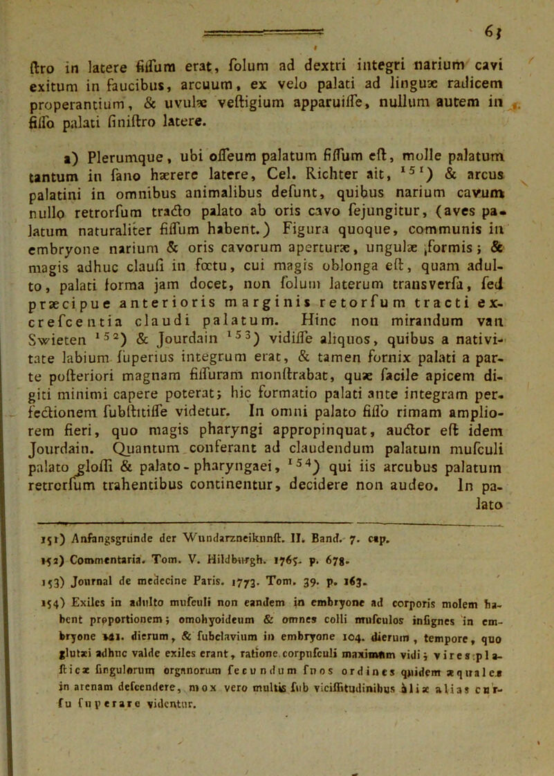 I 6* liro in latere filium erat, folum ad dextri integri narium cavi exitum in faucibus, arcuum, ex velo palati ad linguae radicem properantium, & uvula: veftigium apparuilfe, nullum autem in filio palati finiftro latere. a) Plerumque, ubi ofleum palatum fidum e(1, molle palatum tantum in fano haerere latere, Cei. Richter ait, I51) & arcus palatini in omnibus animalibus defunt, quibus narium cavum nullo retrorfum trado palato ab oris cavo fejungitur, (aves pa- latum naturaliter fidum habent.) Figura quoque, communis in embryone narium & oris cavorum apertura:, ungulae tformis; & magis adhuc claufi in foctu, cui magis oblonga eft, quam adul- to, palati forma jam docet, non folum laterum transverfa, fed praecipue anterioris marginis retorfum tracti e x- crefcentia claudi palatum. Hinc noti mirandum van Swieten 152) & Jourdain 153) vidilfe aliquos, quibus a nativi- tate labium fiiperius integrum erat, & tamen fornix palati a par- te pofteriori magnam filfuram monftrabat, quae facile apicem di- giti minimi capere poterat; hic formatio palati ante integram per- fectionem fubftitifle videtur. In omni palato filio rimam amplio- rem fieri, quo magis pharyngi appropinquat, audior effc idem Jourdain. Quantum conferant ad claudendum palatum mufculi palato glofii & palato - pharyngaei, I54) qui iis arcubus palatum retrcrlum trahentibus continentur, decidere non audeo, ln pa- lato 151) .Anfangsgriinde der Wundarzneiknnft. II. Bancf. 7. cap. 153) Commentaria. Tom. V. Hildburgh. 176;. p. 678. M3) Journal de meclecine Paris. 1773. Tom. 39. p. 163. 154) Exiles in adulto mufculi non eandem io embryone ad corporis molem ha- bent prpportionem; omohyoideum & omnes colli mufculos infignes in em- bryone Mi. dierum, & fubclavium ii» embryone 104. dierum , tempore, quo glutxi adhuc valde exiles erant, ratione corpnfculi maximum vidi; vires.pl a- fticst Gngulorwn organorum fecundum fnos ordines quidem aquale* jn arenam defeendere, mox vero multis fub viciffitudinihus ilia alias cur. fu fuperare videntur.