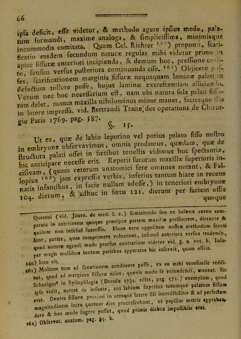 • pa deficit, efle videtur, & methodo agere ipfius modo, pala- tum formandi, maxime analoga, & fimpliciffima, minimisque incommodis comitata. Quam Cei. Richter I6C) proponit, fcart- ficatio easdem fecundum natur* regulas miht videtur primo m anire fi (fur* anteriori incipienda, & demum hoc, prefiione co ui- fo fenfini verfus pofteriora continuanda cfle. I61) Objicere p >1- r ’ fcarificationem marginis fiifur* nequaquam laminae palati;jat defedlum tollere pofle, hujus laminae excrelcentiam alhciendo. Verum nec hoc necefiarium eft, nam ubi natura fola palati fiifu- ram delet manca maxilla nihilominus minor manet, faciesque il.o in latere imprefla. vid. Bertrandi Traitejdes operations.de Chirur- gie Paris 1769- PaS‘ - * lS» Ut ea, qute de labio leporino vel potius palato fiffo noftro in embryone obfervavimus, omnia prodamus, quaedam, qux de o «Aura oalati offei in fatibus tenellis vidimus huc foedantia, ftrudlur P it Reperii futuram maxillx fuperioris in- hVC air rouam^terum anatomici fere omnnes notant, & Fal- cifivam ,^(q ex ffis Verbis,'inferius tantum hiare in recens lt>P • fintihus inPfacie nullam adeffe,) in teneriori embryone naUS dierum & adhuc in fatu 121. dierum per faciem offis 104. dierum , .*» quoque ■ ' — . r. i ” jp nicj i c.) fcmicnculo fuo cx balxnoe cornu com- • Quesnai («' • J”“' i ‘‘ “ ' Jcipu. pattem maxilla * jarato » ™ten , P oppoC.tam noftrst methodum fec.it. 1“ votaent.., infinnil antario,, ve,fu. Ludendo, ftn,/^“’asenJi modo prorfus contrarinm videtor vid, $■ 9 »<• b- In[“- i p^ m»^ molUht, tantum partibus apparatu, hie infervlt, ,uam otia,a. 160) l°co C‘t’ . „ noffe ex eo mihi verofimile reddi- Schntigiu* in SpUopii.ogia (Dresdat Vi’. irf: «>  . rlTm intra ,ua.no. dies procrefeehaut, ut papillas mattis ”*f£Uhoc modo fugere poffet, ,..od p.imis diebus imp.fflbtle «at i6j) Obfeitat. anatom. p»g- 35- b-