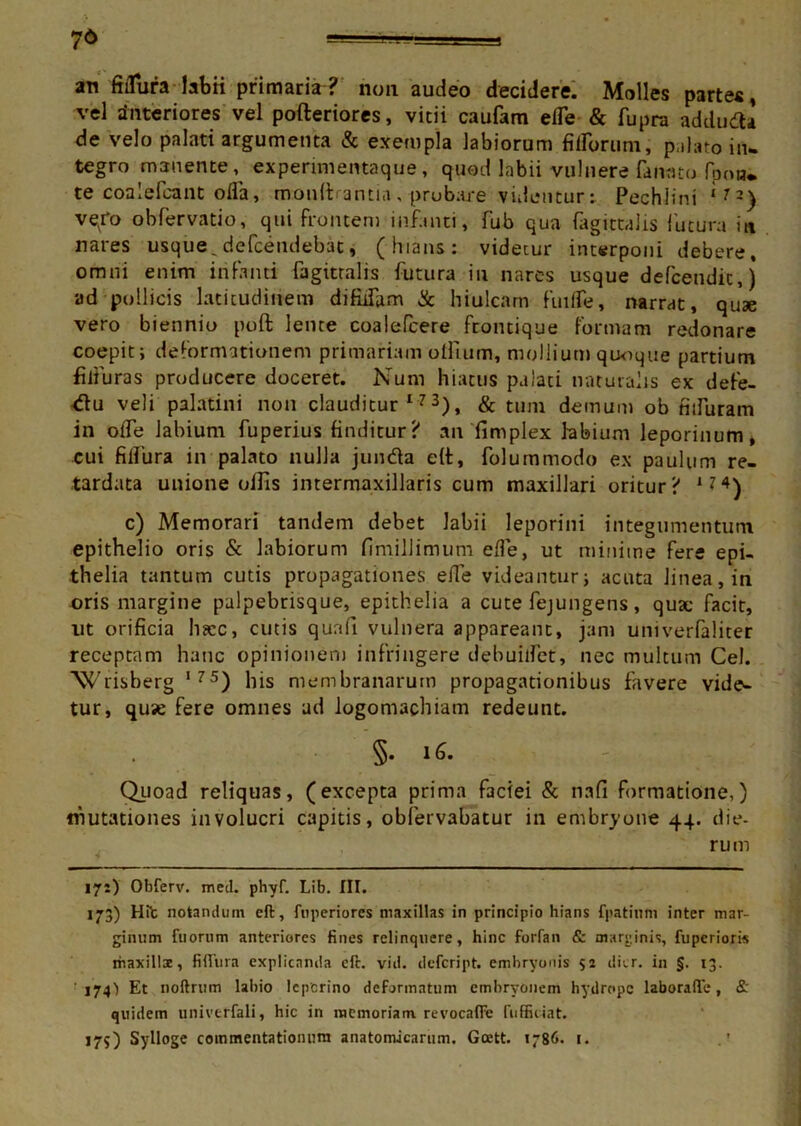 7& =g i — ■- ■ an ftflura labii primaria? non audeo decidere. Molles partes, vel interiores vel pofteriores, vitii caufam elTe & fupra addudU de velo palati argumenta & exempla labiorum «librum, p ilato in- tegro manente , experimentaque, quod labii vulnere fanato fpoH* te coalefcant ofla, monftrantia, probare videntur: Pechiini l7~) ve/o obfervatio, qui frontem infanti, fub qua fagittalis futura in nares usque _ defcendebat, (hians: videtur interponi debere, omni enim infanti fagittalis futura in nares usque defcendic,) ad pollicis latitudinem difidam & hiulcam fuilfe, narrat, quae vero biennio poft lente coalefcere frontique formam redonare coepit; deformationem primariam oIlium, mollium quoque partium filluras producere doceret. Num hiatus palati naturalis ex defe- <flu veli palatini non clauditur173), & tum demum ob nifiaram in odTe labium fuperius finditur? an 'fimplex labium leporinum, cui filfura in palato nulla junda e(t, folurnmodo ex paulum re- tardata unione offis intermaxillaris cum maxillari oritur? 174) c) Memorari tandem debet labii leporini integumentum epithelio oris & labiorum fimillimum e{fe, ut minime fere epi- thelia tantum cutis propagationes ede videantur; acuta linea, in oris margine palpebrisque, epithelia a cute fejungens, quae facit, ut orificia hrce, cutis qua fi vulnera appareant, jam univerfaliter receptam hanc opinionem infringere debuilfet, nec multum Cei. Wrisberg *75) his membranarum propagationibus favere vide- tur, quse fere omnes ad logomachiam redeunt. §• 16. - ,, Quoad reliquas, (excepta prima faciei & nafi formatione,) ifilitationes involucri capitis, obfervabatur in embryone 44. die- rum 171) Obferv. med. phyf. Lib. III. 173) Hit notandum cft, ftiperiores maxillas in principio hians fpatinm inter mar- ginum fuornm anteriores fines relinquere, hinc forfan & marginis, fuperioris maxillae, fifliira explicanda eft. vid. defeript. embryonis $2 diir. in §. 13. 174^ Et noftrum labio leperino deformatum embryonem hydrope laborafie, & quidem univtrfali, hic in memoriam, revocalfe fuffiiiat. 175) Sylloge commentationum anatomicarum. Goett. 1786. 1.
