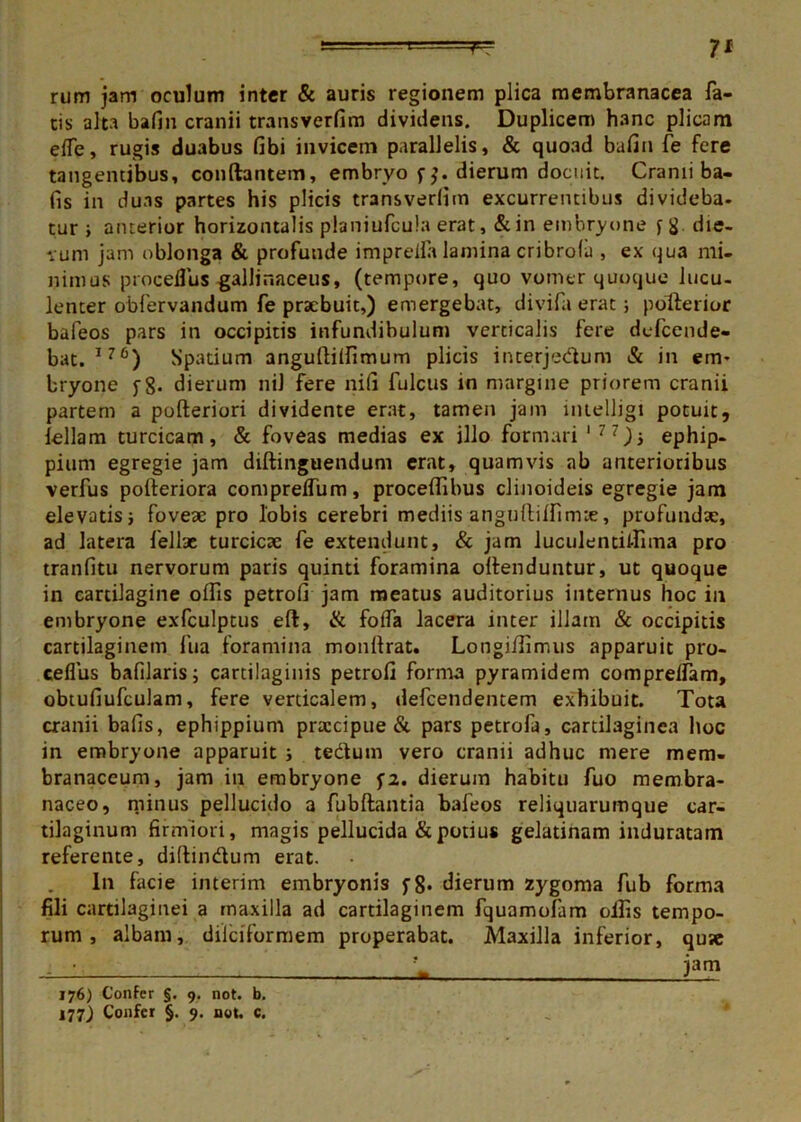rum jam oculum inter & auris regionem plica membranacea fa- cis alta bafin cranii transverfim dividens. Duplicem hanc plicam eife, rugis duabus fibi invicem parallelis, & quoad bafin fe fere tangentibus, conflantem, embryo f dierum docuit. Cranii ba- fis in duas partes his plicis transverfim excurrentibus divideba. tur ; anterior horizontalis planiufcula erat, &in embryone fg. die- vum jam oblonga & profunde imprefla lamina cribrolu , ex qua mi- nimus proceflus gallinaceus, (tempore, quo vomer quoque lucu- lenter obfervandum fe praebuit,) emergebat, divifa erat; pollerior bafeos pars in occipitis infundibulum verticalis fere defeende- bat. I?6) Spatium anguftiffimum plicis interjedlum & in em- bryone yg. dierum nil fere nifi fulcus in margine priorem cranii partem a pofteriori dividente erat, tamen jam intelligi potuit, feliam turcicam, & foveas medias ex illo formari 177)■, ephip- pium egregie jam diftinguendum erat, quamvis ab anterioribus verfus poiteriora comprelfum, proceffibus clinoideis egregie jam elevatisi foveae pro lobis cerebri mediis angulliffimte, profundae, ad latera felise turcicae fe extendunt, & jam luculentiffima pro tranfitu nervorum paris quinti foramina oilenduntur, ut quoque in cartilagine offis petrofi jam meatus auditorius internus hoc in embryone exfculptus eft, & foffa lacera inter illam & occipitis cartilaginem fua foramina monitrat. Longiffimus apparuit pro- ceflus bafilaris; cartilaginis petrofi forma pyramidem compreifam, obtufiufculam, fere verticalem, defeendentem exhibuit. Tota cranii bafis, ephippium praecipue & pars petrofa, cartilaginea hoc in embryone apparuit i tedtum vero cranii adhuc mere mem- branaceum, jam in embryone fi. dierum habitu fuo membra- naceo, minus pellucido a fubftantia baleos reliquarumque car- tilaginum firmiori, magis pellucida & potius gelatinam induratam referente, didindtum erat. In facie interim embryonis f8* dierum zygoma fub forma fili cartilaginei a maxilla ad cartilaginem fquamolam offis tempo- rum , albam, dilciformem properabat. Maxilla inferior, qu«e - ' - pm 176) Confer §, 9. not. b. 177) Confer §. 9. not. c.