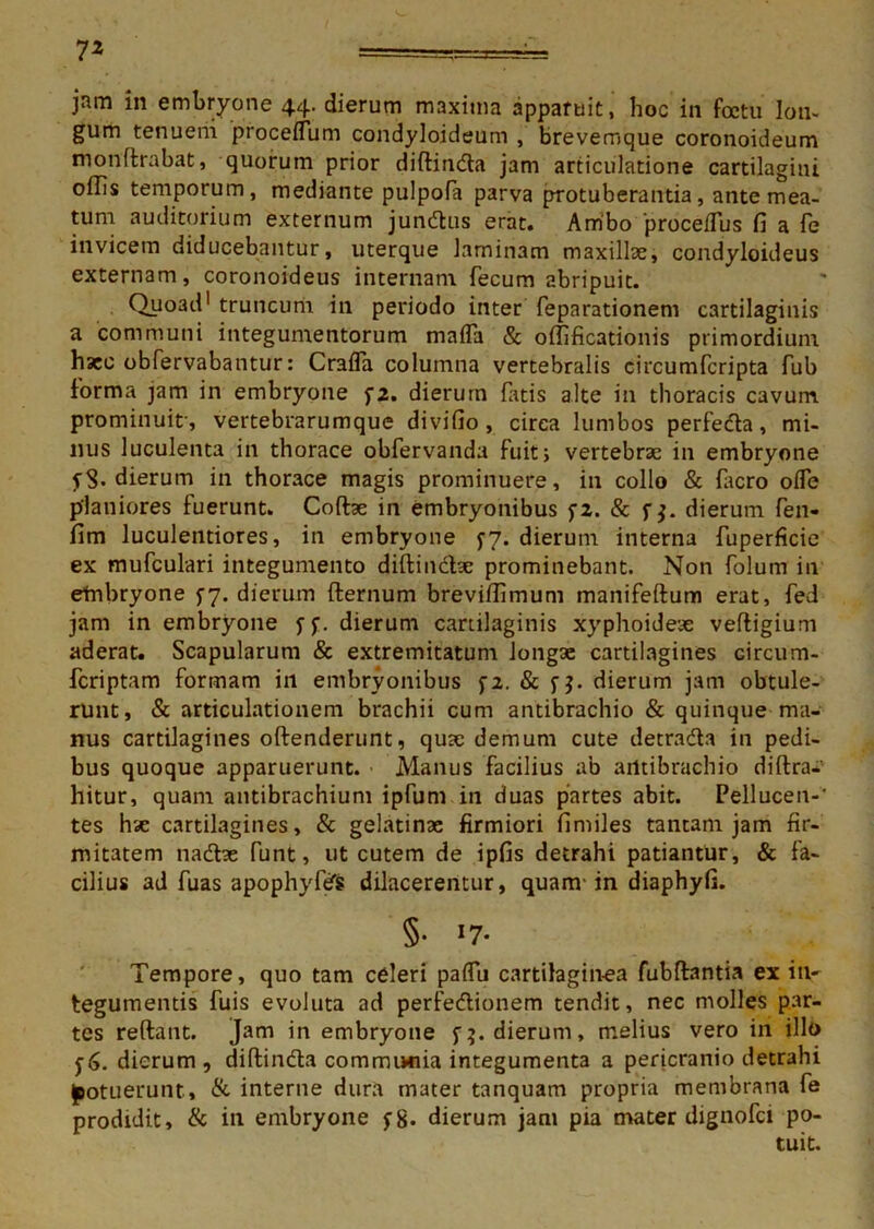 jam in embryone 44. dierum maxima apparuit, hoc in fcctu lon- gum tenuem procefTum condyloideum , brevemque coronoideum monffrabat, quorum prior diftindta jam articulatione cartilagini offis temporum, mediante pulpoFa parva protuberantia, ante mea- tum auditorium externum jundtus erat. Ambo procefTus fi a Fe invicem diducebantur, uterque laminam maxillae, condyloideus externam, coronoideus internam Fecum abripuit. Quoad1 truncum in periodo inter Feparationem cartilaginis a communi integumentorum rnafla & offificationis primordium haec obFervabantur: Crafla columna vertebralis circumFcripta Fub forma jam in embryone f2. dierum Fatis alte in thoracis cavum prominuit-, vertebrarumque divifio , circa lumbos perfeda, mi- nus luculenta in thorace obFervanda fuit; vertebrae in embryone 5-3. dierum in thorace magis prominuere, in collo & Facro ofle planiores fuerunt. Coftae in embryonibus f2. & f$. dierum Fen- fim luculentiores, in embryone fy. dierum interna fuperficie ex mufculari integumento diftincbe prominebant. Non Folum in etnbryone 5-7. dierum fternum breviffimum manifeftum erat, Fed jam in embryone ff. dierum cartilaginis xyphoidese veftigium aderat. Scapularum & extremitatum longae cartilagines circum- fcriptam formam in embryonibus f2. & f j. dierum jam obtule- runt, & articulationem brachii cum antibrachio & quinque ma- nus cartilagines oftenderunt, quse demum cute detra&a in pedi- bus quoque apparuerunt. Manus facilius ab arttibrachio diftra* hitur, quam antibrachium ipfum in duas partes abit. Pellucen-' tes htc cartilagines, & gelatinae firmiori fimiles tantam jam fir- mitatem nadse Funt, ut cutem de ipfis detrahi patiantur, & fa- cilius ad fuas apophyfeS dilacerentur, quam' in diaphyfi. §• >7- Tempore, quo tam celeri paffu cartilaginea fubffantia ex in- tegumentis fuis evoluta ad perfedionem tendit, nec molles par- tes reftant. Jam in embryone f5. dierum, melius vero in illo f 6. dierum , diftinda communia integumenta a pericranio detrahi potuerunt, & interne dura mater tanquam propria membrana Fe prodidit, & in embryone fg. dierum jam pia mater dignofci po- tuit.
