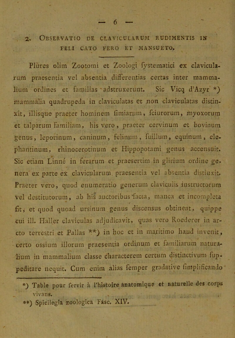 FELI CATO FERO ET MANSUETO. Plures olim Zootomi et Zoologi fysteraatici ex clavicula- rujn praesentia vel absentia differentias certas inter mamma- lium ordines et familias'adstruxeruut. Sic Vicq d’Azyr' mammalia quadrupeda in claviculatas et iion clavieulatas distin- xit, iliisque praeter hominem fimiarum, fciurorum, myoxorum et talparum familiam, his vero, praeter cervinum et bovinura genus, leporinum, caninum, felinum, fuillum, equinum, ele- phantinum, rhinocerotinum et Hippopotami genus aceensuit. Sic etiam Linne in ferarum et praesertim in glirium ordine ge. nera'ex parte ex clavicularum, praesentia vel absentia distinxit. Praeter vero, quod enumeratio generum claviculis instructorum vel destitutorum, ab his auctoribus'facta, manca et incompleta * / fit, et quod quoad ursinum genus discensus obtineat, quippe / cui ili. Haller claviculas adjudicavit, quas vero Roederer in ar- cto terrestri et Pallas in hoc et in maritimo haud invenit, certo ossium illorum praesentia ordinum et familiarum natura- lium in mammalium classe characterem certum distinctivum fup- peditare nequit. Cum enim alias femper gradative fimplificando Table pour fervir a Thistoire anatomique et naturelle des corps vivans. ♦*) Spicilegia zoologica Fasc. XIV.