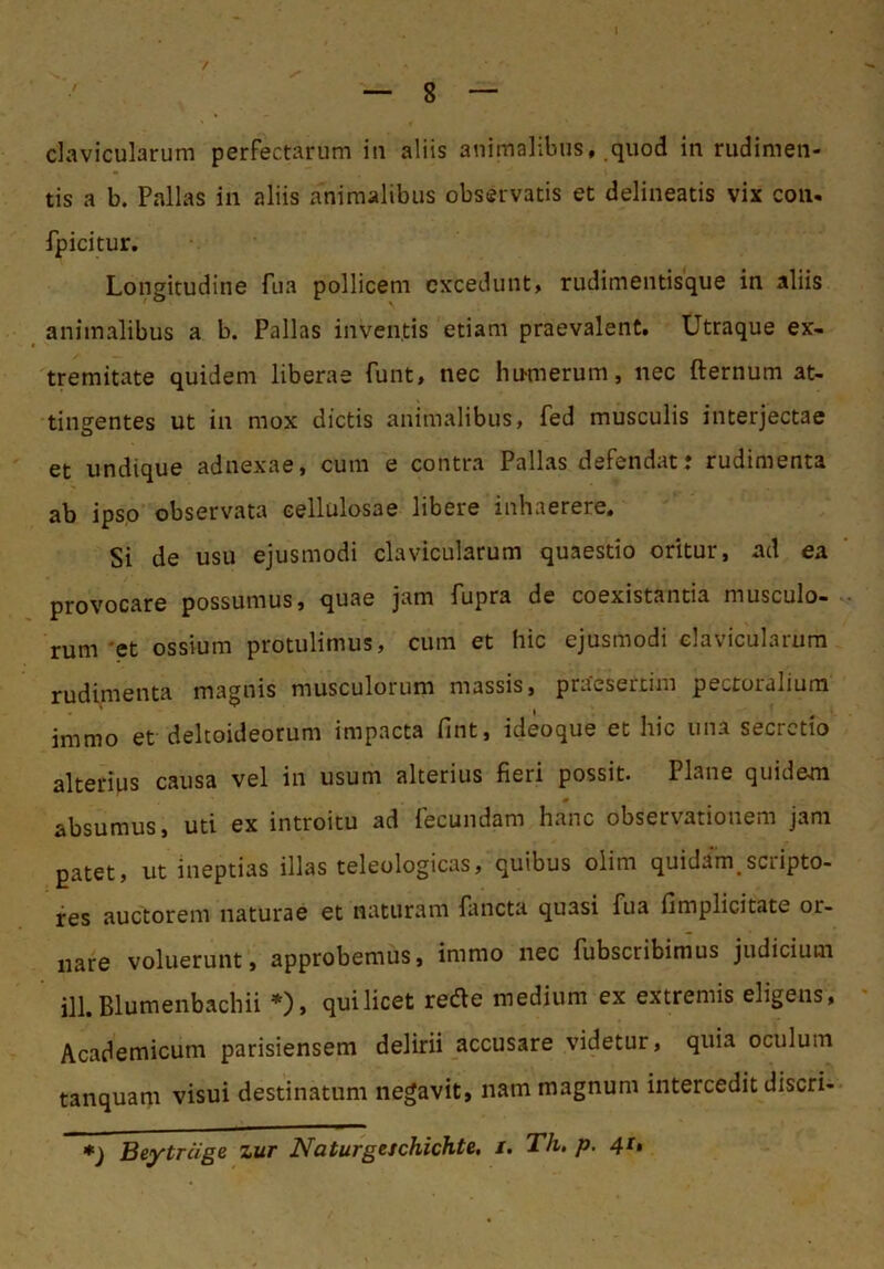 clavicularum perfectarum iii aliis animalibus, quod in rudimen- tis a b. Pallas in aliis animalibus observatis et delineatis vix coii. fpicitur. Longitudine fua pollicem excedunt, rudimentisque in aliis animalibus a b. Pallas inventis etiam praevalent. Utraque ex- tremitate quidem liberae funt, nec hu-merum, nec fternum at- tingentes ut in mox dictis animalibus, fed musculis interjectae et undique adnexae, cum e contra Pallas defendat: rudimenta ab ipso observata cellulosae libere inhaerere. Si de usu ejusmodi clavicularum quaestio oritur, ad ea provocare possumus, quae jam fupra de coexistantia musculo- rum 'et ossium protulimus, cum et hic ejusmodi clavicularum rudimenta magnis musculorum massis, praesertim pectoralium immo et deltoideorum impacta fint, ideoque et hic una secretio alterius causa vel in usum alterius fieri possit. Plane quidem absumus, uti ex introitu ad fecundam hanc observationem jam patet, ut ineptias illas teleologicas, quibus olim quidam sciipto- fes auctorem naturae et naturam Pancta quasi fua fimplicitate or- nare voluerunt, approbemus, immo iiec fubscribimus judicium ill. Blumenbachii *), qui licet re(fle medium ex extremis eligens, Academicum parisiensem delirii accusare videtur, quia oculum tanquam visui destinatum negavit, nam magnum intercedit discri- *) Beytrcige zur Naturgeschichte, /. Th, p, 41 >