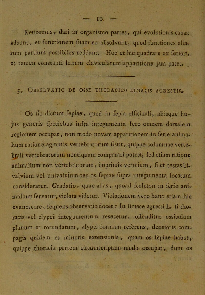 Reticemus, dari in' organismo partes, qui evolutionis causa adsunt, et functionem fuam eo absolvunt, quod functiones alia- I rum partium possibiles reddant. Hoc et hic quadrare ex feriori,^ et tamen constanti harum clavicularum apparitione jam patet. Observatio de osse thoracico lixmacis agrestis. Os fic dictum fepiae, quod in fepia officinali, aliisque hu- jus generis fpeciebus infra integumenta fere omnem dorsalem regionem occupat, non modo novam apparitionem in ferie anima- lium ratione agminis vertebratorum fistft, quippe columnae verte- b^li vertebratorum neutiquam comparari potest, fed etiam ratione animalium non vertebratorum, imprimis vermium , ii et testas bi- valvium vel univalvium ceu os fepiae fupra integumenta locatum consideratur. Gradatio, quae alias, quoad fceleton in ferie ani- malium fervatur, violata videtur. Violationem vero hanc etiam hic evanescere, fequens observatio docet :■ In limace agresti L. fi tho- racis vel clypei integumentum resecetur, offenditur ossiculum planum et rotundatum, clypei formam referens, densioris com- pagis quidem et minoris extensionis, quam os fepiae*habet,, quippe ^thoracis partem circumscriptam modo occupat,., dum os