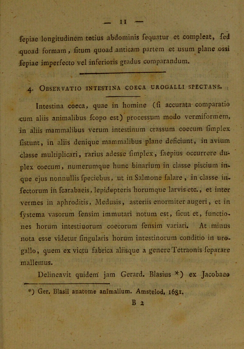 fepiae longitudinem totius abdominis fequatur et compleat, fed >quoad formam, fitum quoad anticam partem et usum plane ossi Xepiae imperfecto vel inferioris gradus comparandum. .4. Observatio intestina coeca urogalli spectans. Intestina coeca, quae in homine (fi accurata comparatio icum aliis animalibus fcopo est) processum modo vermiformem, in aliis mammalibus verum intestinum crassum coecum fimplex fistunt, in aliis denique mammalibus plane deficiunt, in avium classe multiplicari, rarius adesse fimplex, faepius occurrere du- plex coecum, numerumque hunc binarium in classe piscium in- que ejus nonnullis fpeciebus, ut in Salmone falare , in classe in- fectorum in fcarabaeis, lepidepteris horumque larvis etc., et inter vermes in aphroditis, Medusis, asteriis enormiter augeri, et in fystema vasorum fensim immutari notura est, ficut et, functio- nes horum intestinorum coecorum fensim variari. At minus nota esse videtur fingularis horum intestinorum conditio in uro- gallo, quem ex victu fabrica aliisque a genere Tetraonis feparare mallemus. Delineavit quidem' jam Gerard, Blasius ex Jacobaeo ♦) Ger, Blasii anatome animalium. Amstelod, ibgi. B z