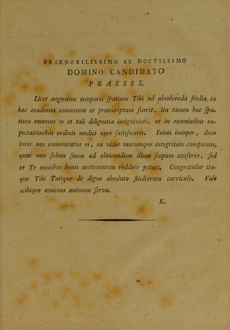 t J PRAENOBILISSIMO AC DOCTISSIMO' DOMINO CANDIDATO PRAESES. Licet angustius temporis fpatium Tibi ad absolvenda Jliidia, ht' hac academia concessum et praescriptum fuerit, ita tamen hoc fpa^ tinni emensus'es et 'tali diligentia insignivisti, ut in examinibus ex- pectationibus ordinis medici vere fatisfeceris. Fuisti insuper, dum inter nos commoratus es, ea vitae morumque 'integritate conspicuus, quae non folum fuum ad obtinendum illum fcopum conferre, fed et Te omnibus bonis aestumatum reddere potuit. Congratulor ita- que Tibi Tuitque de digne absoluto Jltidiorum curriculo. Vale mihique amicum animum ferva.