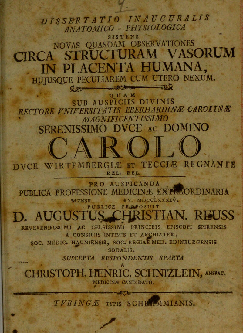 V ISSITRT AT IO INAUGURALIS ANATOMICO - PHYSIOLOGICA SISTENS NOVAS QUASDAM OBSERVATIONES ORCA STRUCTURAM VASORUM IN PLACENTA HUMANA, H1JJUSQUE PECULIAREM CUM UTERO NEXUM. . Q_U A M SUB AUSPICIIS DIVINIS HECTORE VNIVERSITA TJS ERERHA RDINJE CARO ITUM MAGNIFICENTISSIMO SERENISSIMO DVCE ac DOMINO CAROLO DVCE WIRTEMBBRGIR et TECCI.® REGNANTE R E L. R E L, PRO AUSPICANDA . ^ PUBLICA PROFESSIONE MEDICINA EXTMORDINARI A MVNSR AN. MQCCLXXXIV. PUBLICE PROPOSUIT D. AUGUSTUS^CHJ^ISTIAN. RSUSS reverendissimi ac celsissimI principis episcopi SPIRENS1S A CONSILIIS INTIMIS ET ARCHIATER, SOC. MEDIC. H^UNIENSIS, SOC. REGIAE MED. EDINBURGENSIS SODALIS. SUSCEPTA RESPON DENTIS SPARTA CHRISTOPH. HENRIC. SCHNIZLEIN, ANSPAC. MEDICINA CANDIDATO. TFBINGJE xms SCHB^IMIANIS.