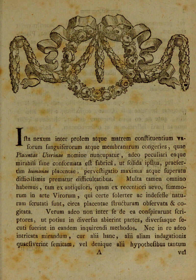 forum fanguiferorum atque membranarum congeries, quae Placentae Uterinae nomine nuncupatur, adeo peculiari eaque mirabili fane conformata eft fabrica, ut folida ipflus, praefer- tim humanae placentae , perveftigatio maximis aeque fuperatu difficillimis prematur difficultatibus. Multa tamen omnino habemus, tam ex antiquiori, quam ex recentiori aevo, fummo- rum in arte Virorum , qui certe folerter ac indefelle natu- ram ferutati funt, circa placentae ltrudturam obfervata & co- gitata. Verum adeo non inter fe de ea confpirarunt feri- ptores, ut potius in diverfas abierint partes, diverfasque fe- cuti fuerint in eandem inquirendi methodos. Nec in re adeo intricata mirandum, cur alii hanc, alii aliam indagationis quaeliverint femitam, vel denique alii hypothefibus tantum A vel