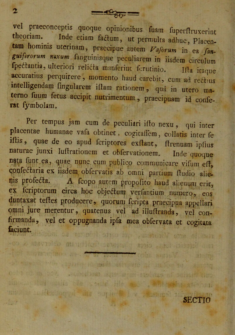 vd praeconceptis quoque opinionibus fuam fuperrtruxerint theoriam» . Inde etiam facium, ut permulta adhuc, Placen- tam hominis uterinam, praecipue autem Vaforum in ea Jan- guiferorum nixum fanguinisque peculiarem in iisdem circulum fpedautia, ulteriori rei i da manfermt fcrutinio. ifh itaque accuratius perquirere, momento haud carebit, cum ad reditus intelligendam fingularem iltam rationem, qua in utero ma- terno fuutn fetus accipit nutrimentum, praecipuam id confe- rat fymbolam. Per tempus jam cum de peculiari illo nexu , qui inter placentae humanae vafa obtinet, cogitaflem, collaris inter fe illis, quae de eo apud fcriptores exllant, Ifrenuam ipiius naturae junxi Iullrationem et obfervationem» Inde quoque nata lunt.ea, quae nunc cum publico communicare vifum eff, confedtaria ex iisdem obfervatis ab omni partium (ludio alie- nis profeda. A (copo autem propofito haud alienum eric, ex feriptorum circa hoc objedum verfantium numero, eos duntaxat teftes producere, quorum feripta praecipua appellari omni jure merentur, quatenus vel ad illuflranda, vel con- firmanda, vel et oppugnanda ipfa mea obfervata et cogitata faciunt» SECTIO