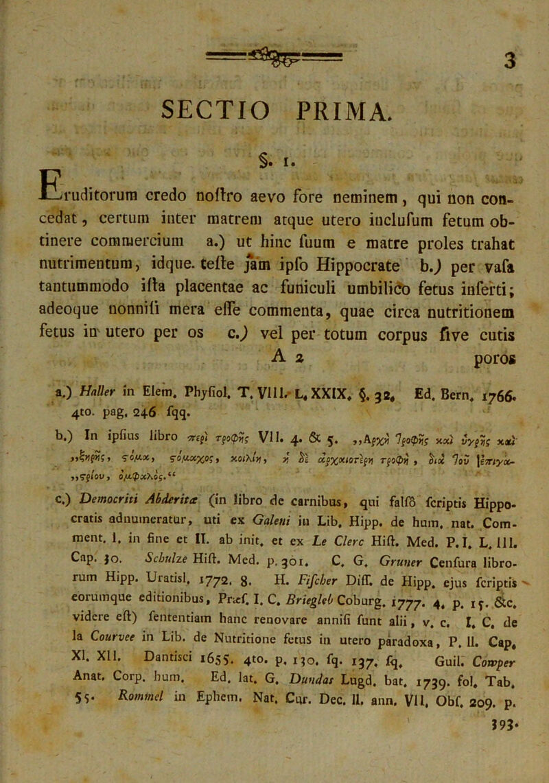 SECTIO PRIMA. §. I. Eruditorum credo noftro aevo fore neminem, qui non con- cedat , certum inter matrem atque utero inclufum fetum ob- tinere commercium a.) ut hinc fuum e matre proles trahat nutrimentum, idque. Certe jam ipfo Hippocrate b.; per vafa tantummodo illa placentae ac funiculi umbilico fetus inferti; adeoque uonnifi mera elfe commenta, quae circa nutritionem fetus in utero per os c.) vel per totum corpus five cutis A z poros a. ) Haller in Elem. Phyfiol, T. VI11.-L, XXIX, §. 32, Ed. Bern, 1766' 4to. pag, 246 fqq. b. ) In ipfius libro stej< r^oipHg VI1. 4* & 5* l%o<tiri$ y.xi iyjrts » ^on-x, so,u.xxos, xoiXiyi, 1j He xo^xiorlpvt Tpo(f>}j , $ix ']ov \i7r1yx- c. ) Democriti Abderita (in iibro de carnibus, qui fallo fcriptis Hippo- cratis adnuineratur, uti ex Galeni iu Lib, Hipp. de hum. nat. Com- ment. 1. in fine et II. ab init, et ex Le Clere Hift. Med. P.I. L. 111. Cap. fo. Scbulze Hift. Med. p. 301. C. G. Gruner Cenfura libro- rum Hipp. Uratisl. 1772. g. H. Fifcber Diff. de Hipp. ejus fcriptis > eoruinque editionibus, Pnef. I. C. Briegleb Coburg. 1777. 4t p. I?. &c, videre eft) fententiam hanc renovare annifi funt alii, v, c. I, C, de la Courvee in Lib. de Nutritione fetus in utero paradoxa, P. 11. Cap, XI. XI1. Dantisci 1655. 4t0> P. no. fq. 137. fq, Guil. Cowper Anat. Corp. hum. Ed. lat. G. Dandas Lugd. bat. 1739. fol, Tab. 5S- Rommel in Ephem. Nat. Cur. Dec. 11. ann. VIl. Obf. 209. p. ?93*