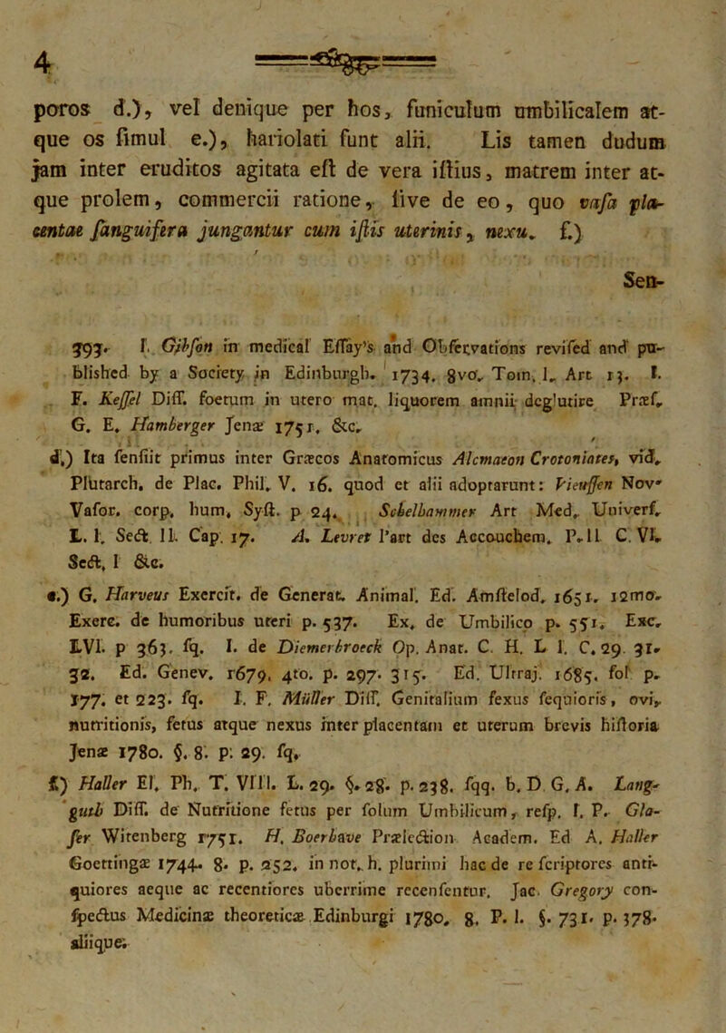 poros d.), vel denique per hos, funiculum umbilicalem at- que os fimul e.) 5 hariolati funt alii. Lis tamen dudum jam inter eruditos agitata eft de vera illius, matrem inter at- que prolem, commercii ratione, live de eo, quo vafa pla- centae [anguifera jungantur cum ifiis uterinis y nexu. f.) Sen- 393. f. Gfbfoti in medical EfTay’s and Obfervations revifed and' ptr- blishcd by a Society in Edinburgb. 1734. 8v°V Tom. ], Art 13. I. F. Kefjel Diff. foetum in utero mac, liquorem amnii dcg!utire Praef, G. E, Hamberger Jena 175 r, &c„ J / d,) Ita fenfiit primus inter Grascos Anatomicus Alcmaeon Crotoniatef, vid, PlUrarch. de Plac. Phil, V. 16. quod et alii adoptarunt: Pieuffcn Nov» Vafor. corp, hum, Syfi. p 24. Scbelbammer Art Med,. Uni ver f, L. 1. Sed 1L Cap. 17. /J. Levret l’art des Accouchem. P-ll C. VI» Sed, 1 &c. •.) G. Harveus Excrcit. de Generat. Animal. Ed. Amftelod. 1651. i2mo» Exere. de humoribus uteri p. 537. Ex, de Umbilico p. 551, Exc, EVI. P 363. fq. I. de Diemerbroeck Op. Anat. C. H. L 1. C. 29 31» 32. Ed. Genev. r679. 4to* P- 297* 3T5- Ed. Ulrraji 1685. f°[ P' *77- et 223. fq« I. F. Mulier DHF. Genitalium fexus feqaiorfs, ovi, mitritionis, fetus atque nexus inter placentam et uterum brevis hiftoria Jenae 1780. §. 8. p: 29. fq. C) Haller EI, Pb. T. VIII. L. 29. p. 238. fqq. b. D G. A. Latig- guth Diff. de Nufritione fetus per folum Umbilicum, refp. f. P. Gla- fer Wirenberg r/qr. H. Boerbave Prselcdion Academ. Ed A. Haller Goertingae 1744^ 8* P- 252. innor,, h. plurimi haede re feriptores anti- quiores aeque ac recentiorcs uberrime recenfentur. Jac. Gregory con- fpedus Medicinas theoreticae. Edinburgi 1780, 8. P. 1. §-731« p. 378* ali i que;