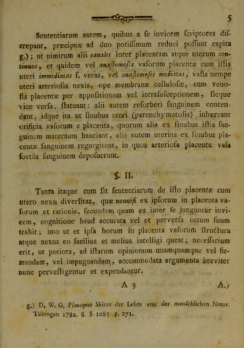 Sententiarum autem, quibus a fe invicem fcriptores dif- crepant, pnecipuas ad duo potilfimum reduci poliunt capita g.); ut nimirum alii canales inter placentam atque uterum con- tinuos, et quidem vel amfiomops vaforum placentas cum iltis uteri immediatas f. veras, vel nnajiomofes mediatas, vafis nempe uteri arterio-fis nexis, ope membranas cellulofas, cum veno- lis placentae per appolitionem vel intrafufceptionein, licque vice verfa, llatuant; alii autem reforberi fanguinem conten- dant, idque ita ut linubus uteri (parenchymatolis) inhaereant orificia vaforum e placenta, quorum alia ex linubus illis fan- guinem maternum hauriant, alia autem uterina ex linubus pla- centae fanguinem regurgitent, in quos arteriola placenta: vaia foetus fanguinem depolueruiit. §. It Tanta itaque cum lit fententiarutn de illo placentas eum Mero nexu diverfltas, quae nonniji ex ipforum in placenta va- forum et rationis, fecundam quam ea inter fe junguntur invi- cem, cognitione haud accurata vel et perverfa ortum fuum trahit i imo ut et ipfa horum in placenta vaforum llrudtura atque nexus eo facilius et melius intelligi queat; necelTarium erit, ut potiora, ad illarum opinionum unamquamque vel fir- mandam, vel impugnandam, accommodata argumenta breviter Bunc pervelligentur et expendantur, A 3 A.) •V g.) D< W. G. Ploucquet Skizzc efer Ldife Von der menfchlicben Natur. Tubingcn 1782. g. $• lo8>' P. 271,