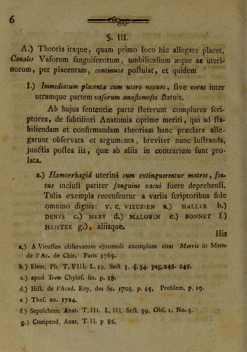 §. 111. A.) Theoria itaque, quam primo loco hic allegare placet, Canales Vaforum fanguiferorum, umbilicalium aeque ac uteri- norum, per plaeentam, continuos poftulat, et quidem I.) Immediatum placenta cum utero nexum, live veras inter utramque partem vaforum anajlotnofes ftatuit. Ab hujus fententije parte lleterunt complures fcri- ptores, de fubtiliori Anatomia optime meriti, qui ad tla- biliendam et confirmandam theoriam hanc praeclara alle- garunt obfervata et argumenta, breviter nunc luttranda, junftis pottea iis, quae ab aliis in contrarium funt pro- lata. a.) Haemorrhagia uterina cum extinguerintur matres, fot* tus incluti pariter Janguine vacui fuere deprehenti. Talia exempla reeenfentur a variis fcriptoribus fide omnino dignis: v. c, vieussen a.) hallhr b.) DENYS C.) MERY d.) MALOUlN e.) BONNET f.) Heistbr g.)5 aliisque. His a. ) A Vieuffen obfervatum ejusmodi exemplum citat Merrie in Mem* de 1’Ac. de Chir. Paris 1765. b. ) Elem. Ph. T. Vlll. L. 19. Se&. 3, $.34. pag.248* 249. c. ) apud Tretv Chylof. fet. p. 18- d. ) Hift. de 1’Acad. Roy. des Sc. 1708. P* 45. Problem. p. 19. c.) Thef. an. 1724. f. ) Sepulchret. Anat. T. 111. L. 111, Scft, 39, Obf, 1, No. 5. g. ) Compend. Anat. T-11. p 86,