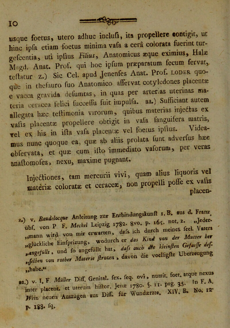 s t usque foetus, utero adhuc inclufl, ita propellere «ontigit, ut liinc ipfa etiam foetus minima vafa a cera colorata fuerint tur- gefeentia, uti iplius Filius, Anatomicus xque eximius, Hale M<ed. Anat. Prof. qui hoc ipfum praparatum fecum fervat, te(htur Z.) Sic Cei. apud Jenenfes Anat. Prof. loder quo- au-e in thefauro fuo Anatomico affervat cotyledones placente e vacca gravida defumtas, in quas per arterias uterinas ma- teria ceracea felici fuccelfu fuit impulfa. aa.) Sufficiant autem allegata haec teilimonia virorum, quibus materias mjettas ex valis placentae propellere obtigit in vafa fanguifera matris, vel ex his in illa vafa placentas vel foetus iplius. \ u ca- mus nunc quoque ea, quz ab aliis prolata iuiit adverfush*e obfervata, et quae cum illo immediato vaforum, pei v anallomoles, nexu, maxime pugnant. lnjettioncs, tam mercurii vivi, quam alius hquoiis vel materia; colorata: et ceracea;, non propelli polle ex 0 y BiMcct* Anleitung zur EmWndangilunft i.B. .m d. F*. U' von P F. Meekel Leipzig .7»- »«• P- .«!• 01. *. . „mann viird von mir erw.rren, d,fs lch ^vunTer Multer btr ‘X L Zi Mule ffruueu . davon die voebigfle Ubereeugung „habe,*‘ „ ) v. I. F Mulier Diff. Geniiot. fex. ftq. ovi , «*• W pUn*- “ 'ZZZ XlV. B. No. .*• Weiz. neuen Auszugcn aus Dm. iur w p. i88»