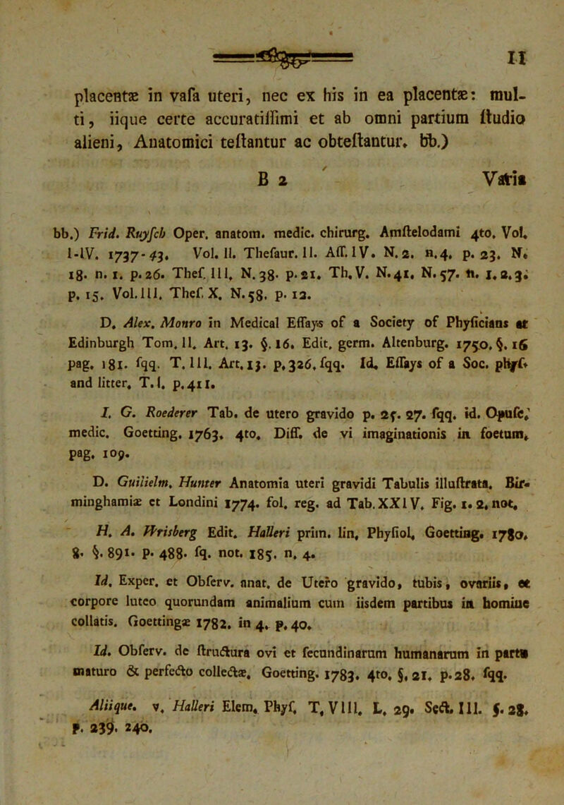 ti , iique certe accuratilfimi et ab omni partium (ludio alieni, Anatomici tedantur ac obtedantur. bb.) B 2 Vati» bb.) Frid. Ruyfcb Oper. anatom. medie, chirurg. Amftelodami 4to, Vol. 1 -IV. 1737*43* Vol. II. Thefaur.il. AIT. IV. N. 2. «.4. p. 23. N« 18. n. 1. p. 26. Thef. 111, N. 38- p. 21. Th.V. N.41, N. 57. it. 1.2.3; p. 15. Vol. 111, Thef, X. N.58. p- 12. D. Alex. Monro in Medical Effay-s of a Society of Phyficians «r Edinburgh Tom, 11. Art. 13. §,16. Edit. germ. Altenburg. 1750. §. 16 pag. 181. fqq. T, 111, Art.ij. p,326,fqq. Id. Effays of a Soc. phff. and litter, T. 1, p.411. I. G. Roederer Tab. de utero gravido p. 2f. 27. fqq. id. Opufc»’ medie. Goetting. 1763. 4to. Diff. de vi imaginationis in foetum, pag. 109. D. Guiiielm, Hunter Anatomia uteri gravidi Tabulis illuflxata. Bir- miiighamiae ct Londini 1774. fol. reg. ad Tab. XXIV. Fig. 1.2, not, H. A. JFrisberg Edit. Halleri priin. lin, Phyfiol, Goetting. 1780. g. §. 891. p. 488- fq. not. 185. n. 4. Id. Exper, et Obferv. nnat. de Utero gravido, tubis, ovariis, et corpore luteo quorundam animalium cum iisdem partibus in homine collatis. Goettingse 1782. in 4, p, 40. Id. Obferv. de ftru&ura ovi et fecundinarum humanarum in part» maturo & perfedo colledte, Goetting. 1783. 4to, §, 21. p.28. fqq. Aliique. v. Halleri Elem. Phyf, T, V111. L, 29. Seft. 111. J. 28. p. 239». 240.