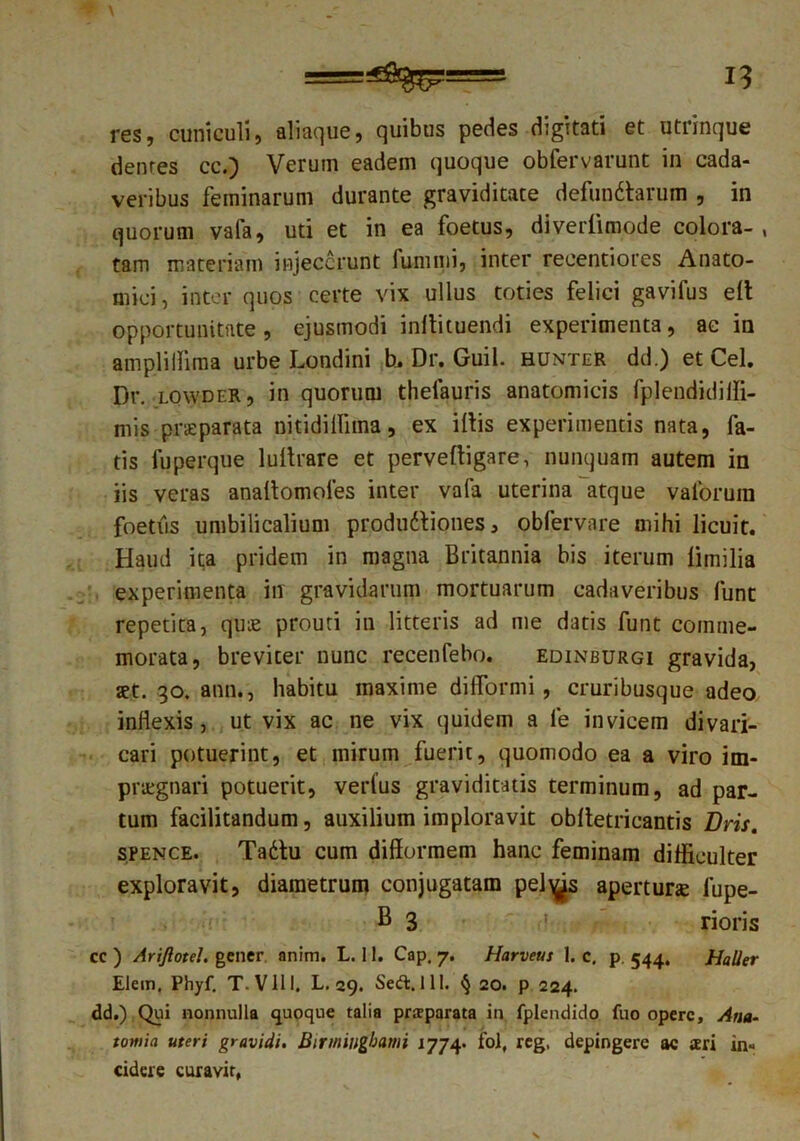 res, cuniculi, aliaque, quibus pedes digitati et utrinque denres cc.) Verum eadem quoque obfervarunt in cada- veribus feminarum durante graviditate defundtarum , in quorum vafa, uti et in ea foetus, diverfimode colora- , tam materiam injecerunt funi mi, inter reeentiores Anato- mici , inter quos certe vix ullus toties felici gavifus elt opportunitate, ejusmodi inltituendi experimenta, ac in ampliilima urbe Londini h. Dr. Guil. hunter dd.) et Cei. Dr. lowder, in quorum thelauris anatomicis fplendidiffi- mis praeparata nitidilfirna, ex illis experimentis nata, fa- tis fuperque lullrare et pervelligare, nunquam autem in iis veras analtomoies inter vafa uterina atque valorum foetus umbilicalium produdtiones, obfervare mihi licuit. Haud ita pridem in magna Britannia bis iterum limilia experimenta in gravidarum mortuarum cadaveribus funt repetita, quae prouti in litteris ad me datis funt comme- morata, breviter nunc recenfebo. edinburgi gravida, set. 30. ann., habitu maxime dilformi, cruribusque adeo inflexis , ut vix ac ne vix quidem a le invicem divari- cari potuerint, et mirum fuerit, quomodo ea a viro im- praegnari potuerit, verfus graviditatis terminum, ad par- tum facilitandum, auxilium imploravit oblletricantis Dris. spence. Tadtu cum difformem hanc feminam difficulter exploravit, diametrum conjugatam pel^s apertune fupe- B 3 rioris cc ) Ariftotel. gener anim. L. 11. Cap, 7. Harveus 1. c. p. 544, Haller Elem, Phyf. T-Vlll, L. 29. Sed. 11!. § 20. p 224. dd.) Qui nonnulla quoque talia prjeparata in fplendido fuo opere, Ana- tomia uteri gravidi. Binniugbami 1774. fol, reg, depingere ac aeri in- cidere curavit.